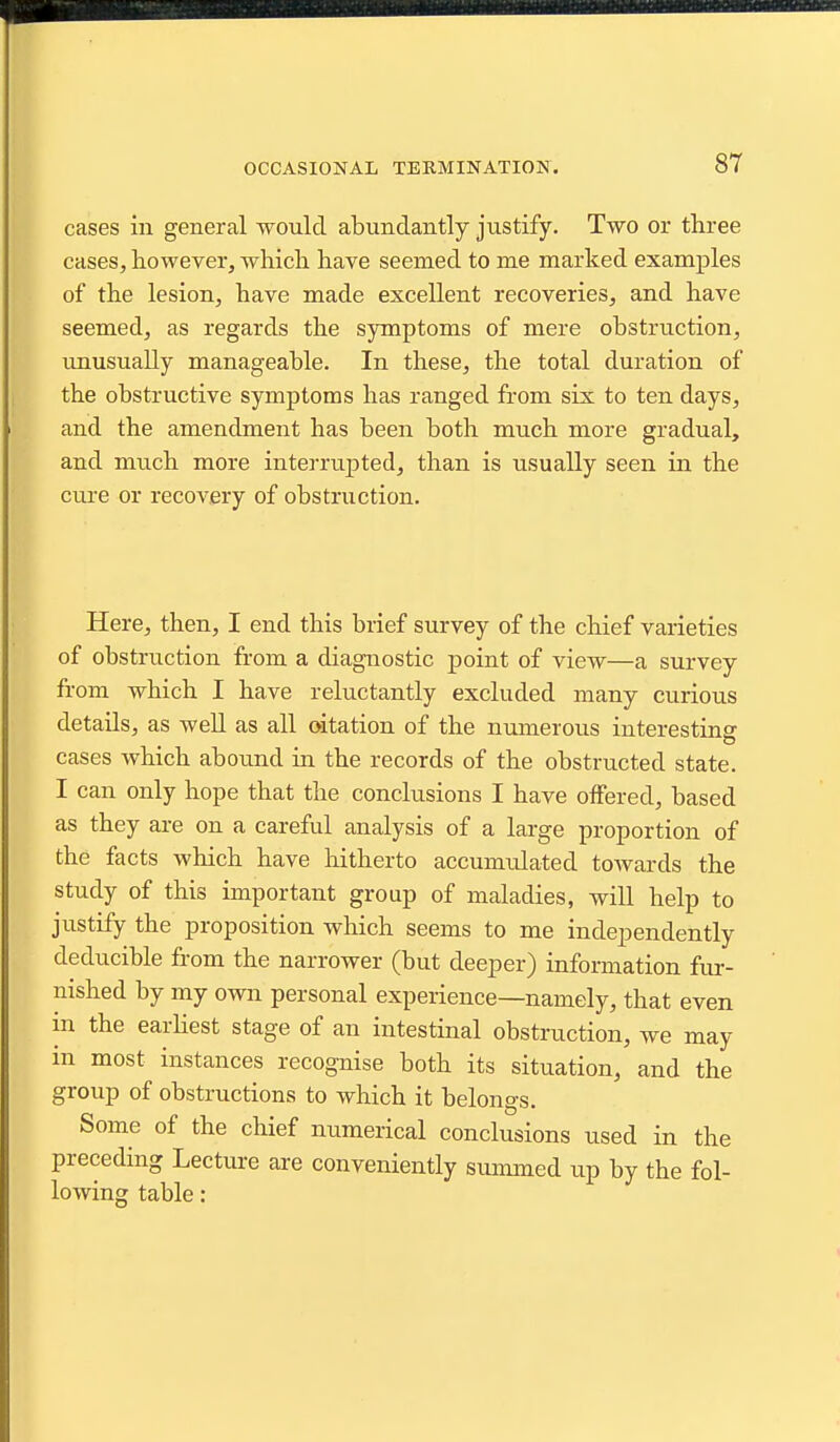 OCCASIONAL TERMINATION. cases in general would abundantly justify. Two or three cases, however, which have seemed to me marked examples of the lesion, have made excellent recoveries, and have seemed, as regards the symptoms of mere obstruction, unusually manageable. In these, the total duration of the obstructive symptoms has ranged from six to ten days, and the amendment has been both much more gradual, and much more interrupted, than is usually seen in the cm-e or recovery of obstruction. Here, then, I end this brief survey of the chief varieties of obstruction from a diagnostic point of view—a survey from which I have reluctantly excluded many curious details, as well as all oitation of the numerous interesting cases which abound in the records of the obstructed state. I can only hope that the conclusions I have offered, based as they are on a careful analysis of a large proportion of the facts which have hitherto accumulated towards the study of this important group of maladies, will help to justify the proposition which seems to me independently deducible from the narrower (but deeper) information fur- nished by my own personal experience—namely, that even in the earHest stage of an intestinal obstruction, we may in most instances recognise both its situation, and the group of obstructions to which it belongs. Some of the chief numerical conclusions used in the preceding Lecture are conveniently smmned up by the fol- lowing table: