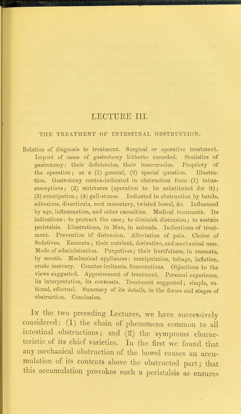 LECTURE III. THE TREATMENT OF INTESTINAL OBSTRUCTION. Kelation of diagnosis to treatment. Surgical or operative treatment. Import of cases of gastrotomy hitherto recorded. Statistics of gastrotomy: their deficiencies, their inaccuracies. Propriety of the operation; as a (1) general, (2) special question. Illustra- tion. Gastrotomy contra-indicated in obstruction from (1) intus- susceptions ; (2) strictures (operation to be substituted for it); (3) constipation ; (4) gall-stones. Indicated in obstruction by bands, adhesions, diverticula, rent mesentery, twisted bowel, &c. Influenced by age, inflammation, and other casualties. Medical treatment. Its indications: to protract the case; to diminish distension; to sustain peristalsis. Illustrations, in Man, in animals. Indications of treat- ment. Prevention of distension. Alleviation of pain. Choice of Sedatives. Enemata; their nutrient, derivative, and meclianical uses. Mode of administration. Purgatives; their hurtfulness, in enemata, by mouth. Mechanical appliances: manipulation, tubage, inflation, crude mercury. Counter-irritants, fomentations. Objections to the views suggested. Appraisement of treatment. Personal e.xperience, its interpretation, its contrasts. Treatment suggested; simple, ra- tional, eftectual. Summary of its details, in the forms and stages of obstruction. Conclusion. In the two preceding Lectures, we have successively considered: (1) the chain of iihenomena common to all intestinal obstructions; and (2) the symptoms charac- teristic of its chief varieties. In the first we found that any mechanical obstruction of the bowel causes an accu- midation of its contents above the obstructed part; that this accumulation provokes such a peristalsis as ensures