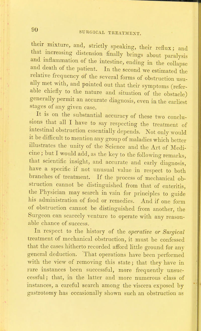 SURGICAL TIlEATME^•T. their mixture, and, strictly speaking, their reflux; and that uicreasmg distension finally brings about paralysis and inflammation of the intestine, ending in the collapse and death of the patient. In the second we estimated the relative frequency of the several forms of obstruction usu- ally met with, and pointed out that their symptoms (refer- able cHefly to the nature and situation of the obstacle) generaUy permit an accurate diagnosis, even in the earliest stages of any given case. ^ It is on the substantial accuracy of these two conclu- sions that all I have to say respecting the treatment of intestinal obstruction essentially depends. Not only would it be difficult to mention any group of maladies which better illustrates the unity of the Science and the Art of Medi- cine ; but I would add, as the key to the following remarks, that scientific insight, and accurate and early diagnosis, have a specific if not unusual value in respect to both branches of treatment. If the process of mechanical ob- struction cannot be distinguished from that of enteritis, the Physician may search in vain for principles to guide his administration of food or remedies. And if one form of obstruction cannot be distinguished from another, the Surgeon can scarcely venture to operate with any reason- able chance of success. In respect to the history of the operative or Surgical treatment of mechanical obstruction, it must be confessed that the cases hitherto recorded afford little ground for any general deduction. That operations have been performed with the view of removing this state; that they have in rare instances been successful, more frequently unsuc- cessful; that, in the latter and more numerous class of instances, a careful search among the viscera exjjosed by gastrotomy has occasionally shown such an obstruction as