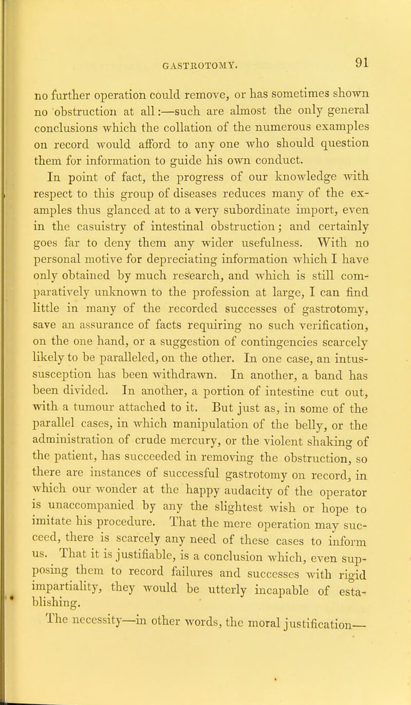 GASTEOTOMY. no furtlier operation could remove^ or has sometimes sho-wn no obstruction at all:—such are ahnost the only general conclusions which the collation of the numerous examples on record would afford to any one who should question them for information to guide his own conduct. In point of fact, the progress of our knowledge with respect to this group of diseases reduces many of the ex- amples thus glanced at to a very subordinate import, even in the casuistry of intestinal obstruction; and certainly goes far to deny them any wider usefulness. With no personal motive for depreciating information which I have only obtained by much research, and which is still com- paratively unknown to the profession at large, I can find little in many of the recorded successes of gastrotomy, save an assurance of facts requiring no such verification, on the one hand, or a suggestion of contingencies scarcely likely to be paralleled, on the otlier. In one case, an intus- sirsception has been withdrawn. In another, a band has been divided. In another, a portion of intestine cut out, with a tumour attached to it. But just as, in some of the parallel cases, in which manipulation of the belly, or the administration of crude mercury, or the violent shaking of the patient, has succeeded in removing the obstruction, so there are instances of successful gastrotomy on record, in which our wonder at the happy audacity of the operator is unaccompanied by any the slightest wish or hope to imitate his procedure. That the mere operation may suc- ceed, there is scarcely any need of these cases to inform us. ^ That it is justifiable, is a conclusion which, even sup- posing them to record failures and successes with rigid impartiaHty, they would be utterly incapable of esta- blishing. The necessity—in other words, the moral justification—