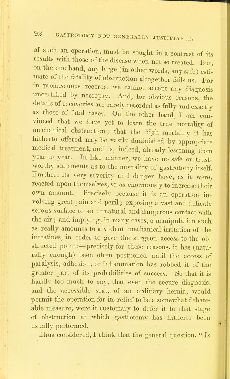 GASTROTOMY NOT GENERALLY JUSTIFIABLE. of such an operation, must be sought in a contrast of its results Avith those of the disease when not so treated. But, on the one hand, any large (m other words, any safe) esti- mate of the fataHty of obstruction altogether fails us. For in promiscuous records, we cannot accept any diao-nosis uncertified by necropsy. And, for obvious reasons, the detaHs of recoveries are rarely recorded as fully and exactly as those of fatal cases. On the other hand, I am con- vinced that we have yet to learn the true mortality of mechanical obstruction; that the high mortality it has hitherto offered may be vastly diminished by appropriate medical treatment, and is, indeed, aheady lessening from year to year. In like manner, we have no safe or trust- worthy statements as to the mortality of gastrotomy itself. Further, its very severity and danger have, as it were, reacted upon themselves, so as enormously to increase their own amount. Precisely because it is an operation in- volving great pain and peril; exposing a vast and delicate serous surface to an unnatural and dangerous contact with the air; and implying, in many cases, a manipulation such as really amounts to a violent mechanical irritation of the intestines, in order to give the surgeon access to the ob- structed point:—precisely for these reasons, it has (natu- rally enough) been often postponed until the access of paralysis, adhesion, or inflammation has robbed it of the greater part of its probabilities of success. So that it is hardly too much to say, that even the secure diagnosis, and the accessible seat, of an ordinary hernia, would permit the operation for its relief to be a somewhat debate- able measure, were it customary to defer it to that stage of obstruction at which gastrotomy has hitherto been usually performed. Thus considered, I think that the general question,  Is