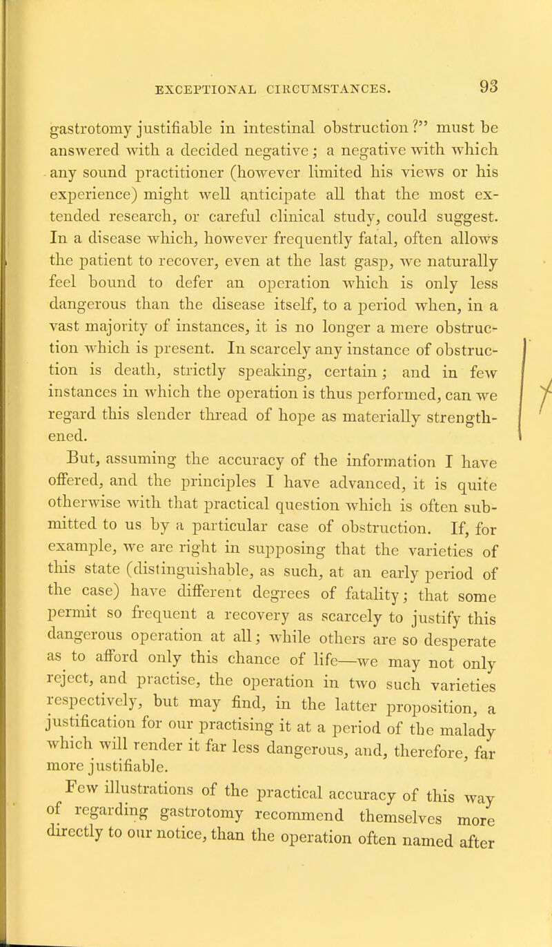 gastrotomy justifiable in intestinal obstruction ? must be answered with a decided negative ; a negative with which any sound practitioner (however limited his views or his exjDcrience) might well anticipate all that the most ex- tended research, or careful clinical study, could suggest. In a disease which, however frequently fatal, often allows the patient to recover, even at the last gasp, we naturally feel bound to defer an ojaeration which is only less dangerous than the disease itself, to a period when, in a vast majority of instances, it is no longer a mere obstruc- tion which is present. In scarcely any instance of obstruc- tion is death, strictly speaking, certain; and in few instances in which the operation is thus performed, can we regard this slender tln-ead of hope as materially strength- ened. But, assuming the accuracy of the information I have offered, and the principles I have advanced, it is quite otherwise with that practical question which is often sub- mitted to us by a particular case of obstruction. If, for example, we are right in supposing that the varieties of this state (distinguishable, as such, at an early period of the case) have different degrees of fatahty; that some permit so frequent a recovery as scarcely to justify this dangerous operation at all; while others are so desperate as^ to afford only this chance of life—we may not only reject, and practise, the operation in two such varieties respectively, but may find, in the latter proposition, a justification for our practising it at a period of tbe malady which will render it far less dangerous, and, therefore, far more justifiable. Few illustrations of the practical accuracy of this way of regarding gastrotomy recommend themselves more directly to our notice, than the operation often named after