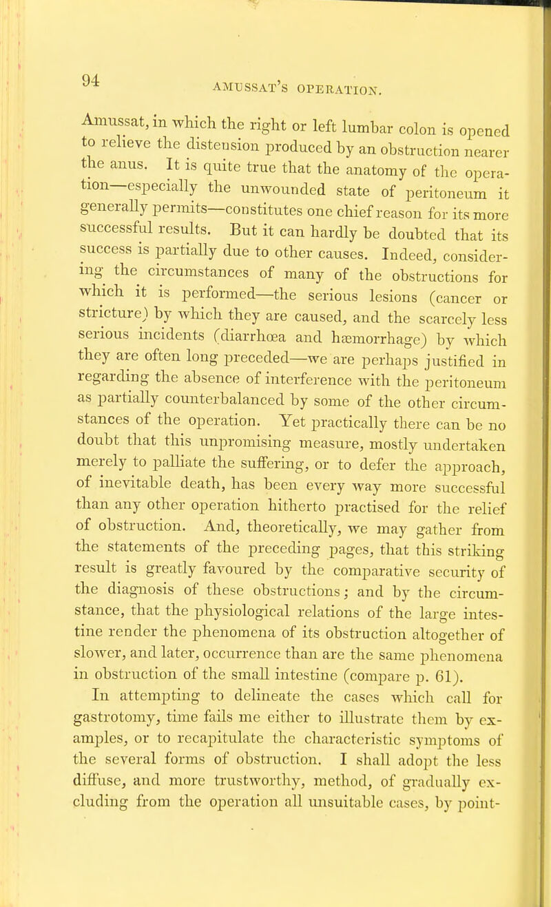 amussat's OPERATIOX. Amussat,in which the right or left lumbar colon is opened to reheve the distension produced by an obstruction nearer the anus. It is quite true that the anatomy of the opera- tion—especially the unwounded state of peritoneum it generaUy permits—constitutes one chief reason for its more sticcessful results. But it can hardly be doubted that its success is partiaUy due to other causes. Indeed, consider- ing the circumstances of many of the obstructions for which it is performed—the serious lesions (cancer or stricture) by which they are caused, and the scarcely less serious incidents (diarrhcea and hjemorrhage) by which they are often long preceded—we are perhaps justified in regarding the absence of interference with the peritoneum as partially counterbalanced by some of the other circum- stances of the operation. Yet practically there can be no doubt that this unpromising measure, mostly undertaken merely to palliate the suffering, or to defer the approach, of inevitable death, has been every way more successful than any other operation hitherto practised for the relief of obstruction. And, theoretically, we may gather from the statements of the preceding pages, that this strildng result is greatly favoured by the comparative security of the diagnosis of these obstructions; and by the circum- stance, that the physiological relations of the large intes- tine render the phenomena of its obstruction altogether of slower, and later, occurrence than are the same phenomena in obstruction of the small intestine (compare p. 61). In attempting to delineate the cases which call for gastrotomy, time fails me either to illustrate them by ex- amples, or to recapitulate the characteristic symptoms of the several forms of obstruction. I shall adopt the less diffuse, and more trustworthy, method, of gradually ex- cluding from the operation all unsuitable cases, by point-