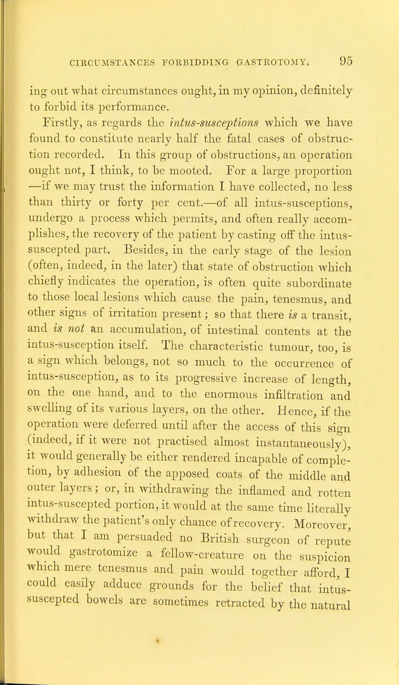 ing out -what cii-cumstances ouglit, in my opinion, definitely to forbid its j)erformance. Fii'stly, as regards the intussusceptions wliicla we have found to constitute nearly half the fatal cases of obstruc- tion recorded. In this grouj) of obstructions, an operation ought not, I think, to be mooted. For a large pro]30rtion —if we may trust the information I have collected, no less than thirty or forty per cent.—of all intus-susceptions, undergo a process which permits, and often really accom- plishes, the recovery of the patient by casting off the intus- suscepted part. Besides, in the early stage of the lesion (often, indeed, in the later) that state of obstruction which chiefly indicates the operation, is often quite siibordinate to those local lesions which cause the pain, tenesmus, and other signs of irritation present; so that there is a transit, and is not an accumulation, of intestinal contents at the intus-susception itself. The characteristic tumour, too, is a sign which belongs, not so much to the occurrence of intus-susception, as to its progressive increase of length, on the one hand, and to the enormous infiltration and swelling of its various layers, on the other. Hence, if the operation were deferred until after the access of this sign (mdeed, if it were not practised almost instantaneously), it would generally be either rendered incapable of comple- tion, by adhesion of the apposed coats of the middle and outer layers; or, in withdrawing the mflamed and rotten intus-suscepted portion, it would at the same time literally withdraw the patient's only chance of recovery. Moreover, but that I am persuaded no British surgeon of repute would gastrotomize a feUow-creature on the suspicion which mere tenesmus and pain would together afford, I could easily adduce grounds for the beUef that intus- suscepted bowels are sometimes retracted by the natural