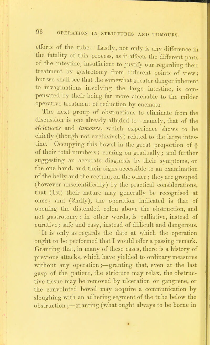 OPEKATION IN STRICTURES AND TUMOURS. eiForts of the tube. Lastly, not only is any difference in the fatality of this process, as it affects the different j^arts of the intestine, insufficient to justify our regarding their treatment by gastrotomy from different jooints of view; but we shall see that the somewhat greater danger inherent to invaginations involving the large intestine, is com- pensated by their being far more amenable to the milder operative treatment of reduction by enemata. The next group of obstructions to eliminate from the discussion is one already alluded to—namely, that of the strictures and tumours, which experience shows to be chiefly (though not exclusively) related to the large intes- tine. Occupying this bowel in the great proportion of f of their total numbers; coming on gradually; and further suggesting an accurate diagnosis by their symptoms, on the one hand, and their signs accessible to an examination of the belly and the rectum, on the other; they are grouped (however unscientifically) by the practical considerations, that (1st) their nature may generally be recognised at once; and (Sndly), the operation indicated is that of opening the distended colon above the obstruction, and not gastrotomy: in other words, is palliative, instead of curative; safe and easy, instead of difficult and dangerous. It is only as regards the date at which the oj)eration ought to be performed that I would offer a passing remark. Granting that, in many of these cases, there is a history of previous attacks, which have yielded to ordinary measures without any operation;—granting that, even at the last gasp of the patient, the stricture may relax, the obstruc- tive tissue may be removed by ulceration or gangrene, or the convoluted bowel may acquire a communication by sloughing with an adhering segment of the tube below the obstruction;—granting (what ought always to be borne in