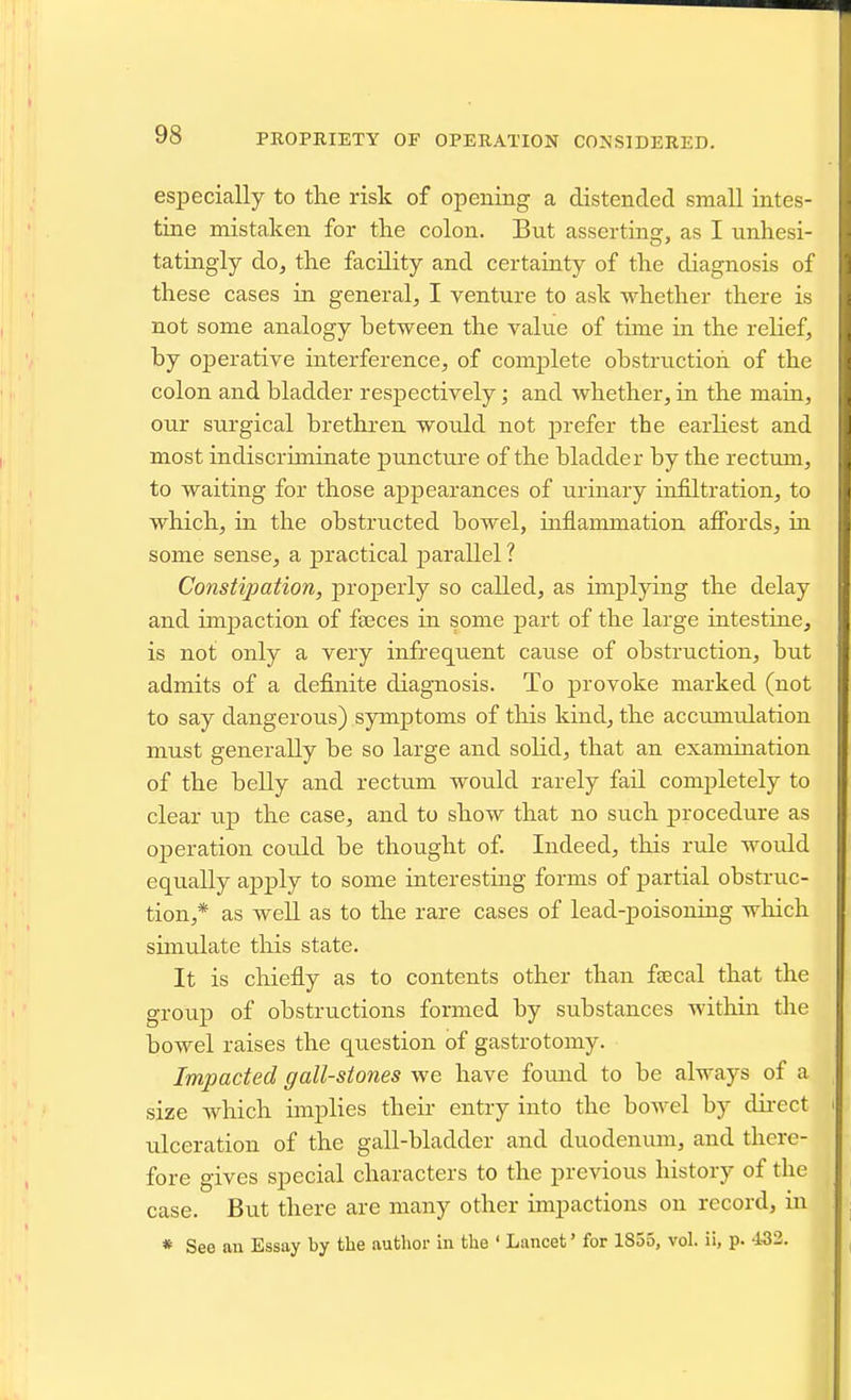 especially to tlie risk of opening a distended small intes- tine mistaken for tlie colon. But asserting, as I unhesi- tatingly do, the facility and certainty of the diagnosis of these cases in general, I venture to ask whether there is not some analogy between the value of time in the relief, by operative interference, of complete obstruction of the colon and bladder respectively; and whether, in the main, our surgical brethren would not prefer the earliest and most indiscriminate puncture of the bladder by the rectum, to waiting for those appearances of urinary infiltration, to which, in the obstructed bowel, inflammation afibrds, in some sense, a practical parallel ? Constipation, properly so called, as implying the delay and impaction of faeces in some part of the large intestine, is not only a very infrequent cause of obstruction, but admits of a definite diagnosis. To provoke marked (not to say dangerous) symptoms of this kind, the accumrdation must generally be so large and solid, that an examination of the belly and rectum would rarely fail completely to clear up the case, and to show that no such procedure as operation could be thought of Indeed, this rule would equally apply to some interesting forms of partial obstruc- tion,* as well as to the rare cases of lead-poisoning wliicli simulate tliis state. It is chiefly as to contents other than faecal that the group of obstructions formed by substances within the bowel raises the question of gastrotomy. Impacted gall-stones we have found to be always of a size which implies their entry into the bowel by dii-ect ulceration of the gall-bladder and duodenum, and there- fore gives special characters to the previous history of the case. But there are many other impactions on record, in * See an Essay by the author in the ' Lancet' for 1855, vol. ii, p. •i32.