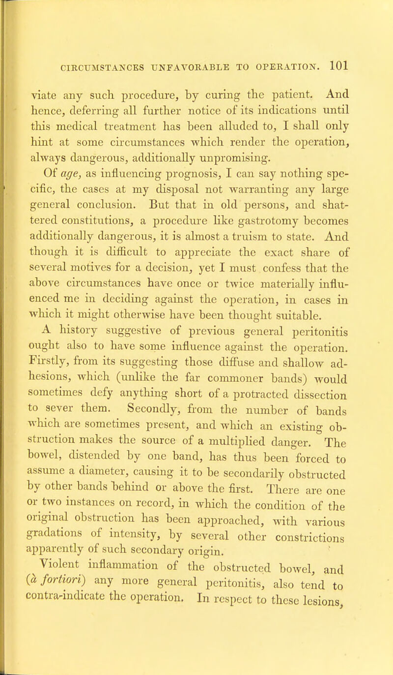 viate any such procedure, by curing the patient. And hence, deferring all further notice of its indications tmtil this medical treatment has been alluded to, I shall only hint at some cii'cumstances which render the operation, always dangerous, additionally unpromising. Of age, as influencing prognosis, I can say nothing spe- cific, the cases at my disposal not warranting any large general conclusion. But that in old persons, and shat- tered constitutions, a procedure like gastrotomy becomes additionally dangerous, it is almost a truism to state. And though it is difficult to appreciate the exact share of several motives for a decision, yet I must confess that the above circumstances have once or twice materially influ- enced me in deciding against the operation, in cases in wliich it might otherwise have been thought suitable. A history suggestive of previous general peritonitis ought also to have some influence against the operation. Firstly, from its suggesting those diffuse and shallow ad- hesions, which (unlike the far commoner bands) would sometimes defy anything short of a protracted dissection to sever them. Secondly, from the number of bands which are sometimes present, and wliich an existing ob- struction makes the source of a multiplied clanger. The bowel, distended by one band, has thus been forced to assume a diameter, causing it to be secondarily obstructed by other bands behind or above the first. There are one or two instances on record, in which the condition of the original obstruction has been approached, with various gradations of intensity, by several other constrictions apparently of such secondary origin. Violent inflammation of the obstructed bowel, and fortiori) any more general peritonitis, also tend to contra-indicate the operation. In respect to these lesions.