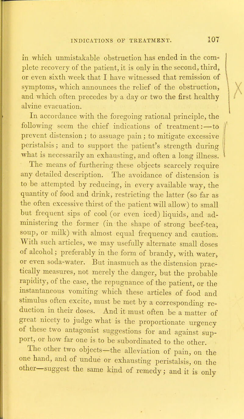 in which unmistakable obstruction has ended in the com- plete recovery of the patient, it is only in the second, thii-d, or even sixth week that I have witnessed that remission of symptoms, which announces the relief of the obstruction, and which often precedes by a day or two the first healthy alvine evacuation. In accordance with the foregoing rational principle, the foUowiiig seem the chief indications of treatment:—to | prevent distension; to assuage pain; to mitigate excessive peristalsis; and to sup^jort the patient's strength dm-ing | what is necessarily an exhausting, and often a long illness. I The means of fui-thering these objects scarcely require any detailed description. The avoidance of distension is to be attempted by reducing, in every available way, the quantity of food and di-ink, restricting the latter (so far as the often excessive thirst of the patient will allow) to small but frequent sips of cool (or even iced) liquids, and ad- ministering the former (in the shape of strong beef-tea, soup, or milk) with ahnost equal frequency and caution. With such articles, we may usefully alternate small doses of alcohol; preferably in the form of brandy, with water, or even soda-water. But inasmuch as the distension prac- tically measures, not merely the danger, but the probable rapidity, of the case, the repugnance of the patient, or the instantaneous vomiting which these articles of food and stunulus often excite, must be met by a correspondina- re- duction in their doses. And it must often be a matter of great nicety to judge what is the proportionate urgency of these two antagonist suggestions for and against sup- port, or how far one is to be subordinated to the other. The other two objects—the aUeviation of pain, on the one hand, and of undue or exhausting peristalsis, on the other—suggest the same kind of remedy; and it is only