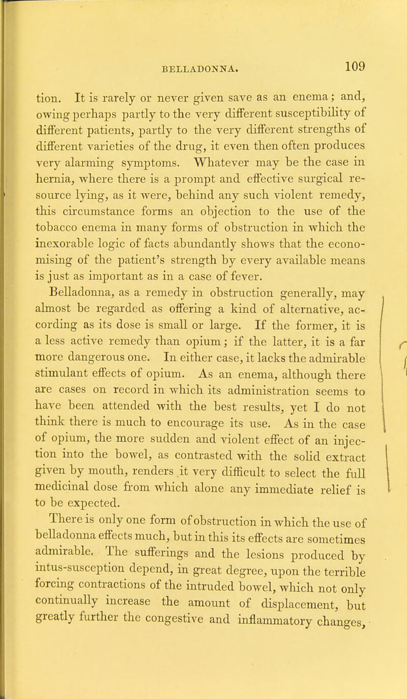 BELLADONNA. tion. It is rarely or never given save as an enema; and, owing perhaps partly to the very different susceptibility of different patients, partly to the very different strengths of different varieties of the drug, it even then often produces very alarming symptoms. Whatever may be the case in hernia, where there is a prompt and effective sm'gical re- source lying, as it were, behind any such violent remedy, this cii'cumstance forms an objection to the use of the tobacco enema in many forms of obstruction in which the inexorable logic of facts abundantly shows that the econo- mising of the patient's strength by every available means is just as unportant as in a case of fever. Belladomia, as a remedy in obstruction generally, may almost be regarded as offering a kind of alternative, ac- cording as its dose is small or large. If the former, it is a less active remedy than opium; if the latter, it is a far more dangerous one. In either case, it lacks the admii-able stimulant effects of opium. As an enema, although there are cases on record in which its administration seems to have been attended with the best results, yet I do not think there is much to encourage its use. As in the case of opium, the more sudden and violent effect of an injec- tion into the bowel, as contrasted with the solid extract given by mouth, renders it very difficult to select the full medicinal dose from which alone any immediate relief is to be expected. There is only one form of obstruction in which the use of belladonna effects much, but in this its effects are sometimes admirable. The sufferings and the lesions produced by intus-susception depend, in great degree, upon the terrible forcing contractions of the intruded bowel, which not only continually increase the amount of displacement, but greatly further the congestive and inflaimnatory changes.