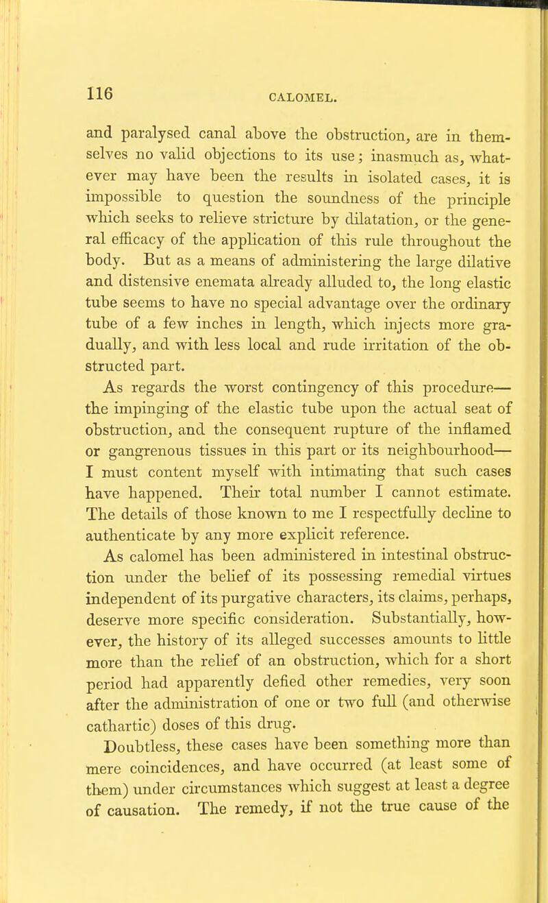 and parcalysed canal above the obstruction, are in them- selves no valid objections to its use; inasmuch as, what- ever may have been the results in isolated cases, it is impossible to question the soundness of the principle which seeks to relieve stricture by dilatation, or the gene- ral efficacy of the application of this rule throughout the body. But as a means of administering the large dilative and distensive enemata abeady alluded to, the long elastic tube seems to have no special advantage over the ordinary tube of a few inches in length, which injects more gra- dually, and with less local and rude irritation of the ob- structed part. As regards the worst contingency of this procedure— the impinging of the elastic tube upon the actual seat of obstruction, and the consequent rupture of the inflamed or gangrenous tissues in this part or its neighbourhood— I must content myself with intimating that such cases have happened. Then- total number I cannot estimate. The details of those known to me I respectfully dechne to authenticate by any more explicit reference. As calomel has been administered in intestinal obstruc- tion under the behef of its possessing remedial virtues independent of its purgative characters, its claims, perhaps, deserve more specific consideration. Substantially, how- ever, the history of its alleged successes amounts to little more than the rehef of an obstruction, which for a short period had apparently defied other remedies, very soon after the administration of one or two full (and otherwise cathartic) doses of this drug. Doubtless, these cases have been something more than mere coincidences, and have occurred (at least some of them) under circumstances which suggest at least a degree of causation. The remedy, if not the true cause of the