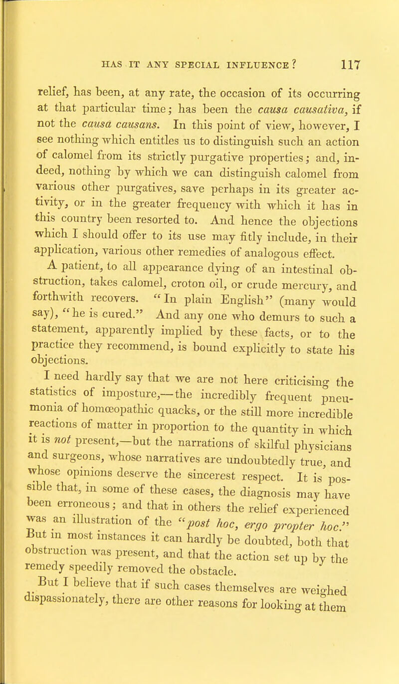 relief, has been, at any rate, the occasion of its occurring at that particular time ,• has been the causa causativa, if not the causa causans. In this point of view, however, I see nothing which entitles us to distinguish such an action of calomel from its strictly pui-gative properties; and, in- deed, nothing by which we can distinguish calomel from various other purgatives, save perhaps in its greater ac- tivity, or in the greater frequency with which it has in this country been resorted to. And hence the objections which I should offer to its use may fitly include, in their application, various other remedies of analogous effect. A patient, to all appearance dying of an intestinal ob- struction, takes calomel, croton oil, or crude mercury, and forthwith recovers. In plain English (many would say), he is cured. And any one who demurs to such a statement, apparently implied by these facts, or to the practice they recommend, is bound explicitly to state his objections. I need hardly say that we are not here criticising the statistics of imposture,—the incredibly frequent pneu- monia of homoeopathic quacks, or the stiU more increcUble reactions of matter in proportion to the quantity in which It IS not present,-but the narrations of skHful physicians and surgeons, whose narratives are undoubtedly true, and whose opinions deserve the sincerest respect. It is'pos- sible that, in some of these cases, the diagnosis may have been erroneous; and that in others the reUef experienced was an illustration of the post hoc, ergo propter hoc^ iiut m most instances it can hardly be doubted, both that obstruction was present, and that the action set up by the remedy speedily removed the obstacle. But I believe that if such cases themselves are weio-hed dispassionately, there are other reasons for looking at them