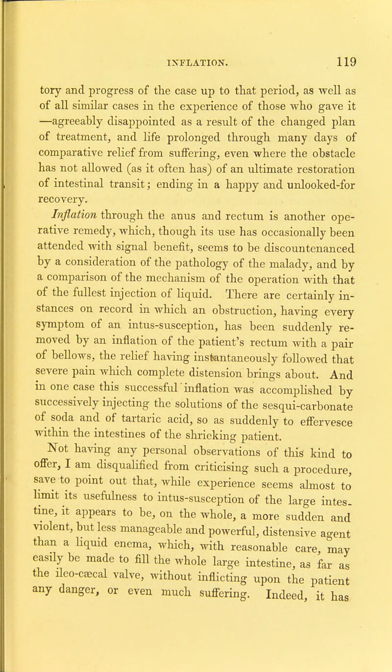 tory and progress of the case up to that period, as well as of all similar cases in the exj)erieiice of those who gave it —agreeably disappointed as a result of the changed plan of treatment, and Kfe prolonged through many days of comparative relief from suffering, even where the obstacle has not allowed (as it often has) of an ultimate restoration of intestinal transit; ending in a happy and unlooked-for recovery. Inflation through the anus and rectum is another ope- rative remedy, which, though its use has occasionally been attended with signal benefit, seems to be discountenanced by a consideration of the pathology of the malady, and by a comparison of the mechanism of the operation with that of the fullest injection of liquid. There are certainly in- stances on record in which an obstruction, having every symptom of an intus-susception, has been suddenly re- moved by an inflation of the patient's rectum with a pair of bellows, the relief having instantaneously followed that severe pain wliich complete distension brings about. And in one case this successful 'inflation was accomplished by successively injecting the solutions of the sesqui-carbonate of soda and of tartaric acid, so as suddenly to efl'ervesce within the intestines of the shrieking patient. Not having any personal observations of this kind to offer, I am disqualified from criticising such a procedure, save to point out that, while experience seems almost to' limit its usefulness to intus-susception of the large intes- tine, it appears to be, on the whole, a more sudden and violent, but less manageable and powerful, distensive agent than a Hquid enema, which, with reasonable care, may easily be made to fill the whole large intestine, as far as the ileo-caecal valve, without inflicting upon the patient any danger, or even much suffering. Indeed, it has