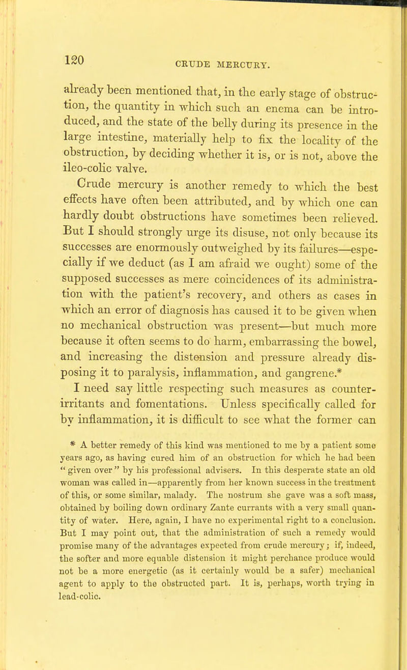 CRUDE MEKCtJRY. already been mentioned that, in the early stage of obstruc- tion, the quantity in which such an enema can be intro- duced, and the state of the belly during its presence in the large intestine, materially help to fix the locahty of the obstruction, by deciding whether it is, or is not, above the ileo-colic valve. Crude mercury is another remedy to which the best effects have often been attributed, and by which one can hardly doubt obstructions have sometimes been reheved. But I should strongly urge its disuse, not only because its successes are enormously outweighed by its failures—espe- cially if we deduct (as I am afraid we ought) some of the supposed successes as mere coincidences of its administra- tion with the patient's recovery, and others as cases in which an error of diagnosis has caused it to be given when no mechanical obstruction was present—but much more because it often seems to do harm, embarrassing the bowel, and increasing the distension and pressure aheady dis- posing it to paralysis, inflammation, and gangrene* I need say little respecting such measures as covmter- irritants and fomentations. Unless specifically called for by inflammation, it is difficult to see what the former can * A better remedy of this kind was mentioned to me by a patient some years ago, as having cured him of an obstruction for which he had been  given over  by his professional advisers. In this desperate state an old woman was called in—apparently from her known success in the treatment of this, or some similar, malady. The nostrum she gave was a soft mass, obtained by boiling down ordinary Zante currants with a very small quan- tity of water. Here, again, I have no experimental right to a conclusion. But I may point out, that the administration of such a remedy would promise many of the advantages expected from crude mercury; if, iudeed, the softer and more equable distension it might perchance produce would not be a more energetic (as it certainly would be a safer) mechanical agent to apply to the obstructed part. It is, perhaps, worth trying in lead-colio.