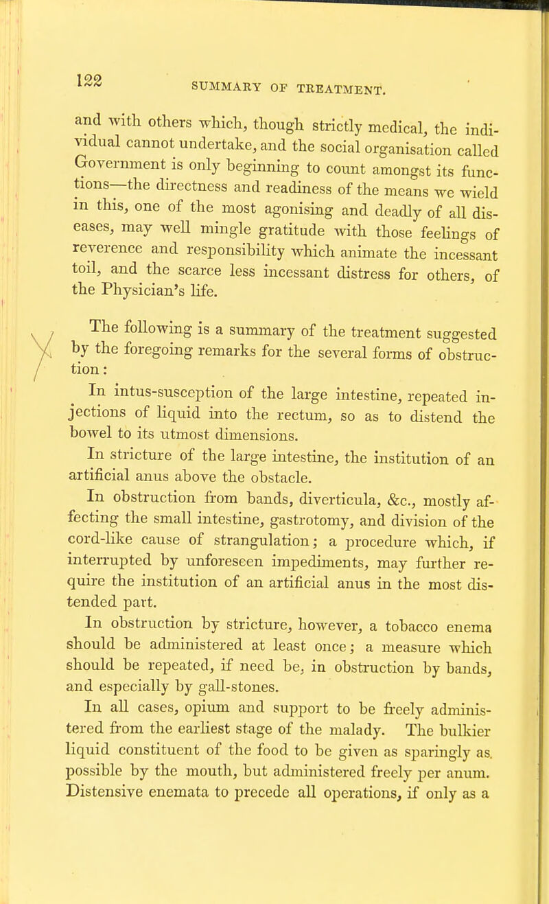 SUMMARY OF TREATMENT. and with others which, though strictly medical, the indi- vidual cannot undertake, and the social organisation called Government is only beginning to count amongst its func- tions—the directness and readiness of the means we wield in this, one of the most agonising and deadly of all dis- eases, may weU mingle gratitude with those feehngs of reverence and responsibility which animate the incessant toil, and the scarce less incessant distress for others, of the Physician's life. The following is a summary of the treatment suggested by the foregoing remarks for the several forms of obstruc- tion : In intus-susception of the large intestine, repeated in- jections of liquid into the rectum, so as to distend the bowel to its utmost dimensions. In stricture of the large intestine, the institution of an artificial anus above the obstacle. In obstruction from bands, diverticula, &c., mostly af- fecting the small intestine, gastrotomy, and division of the cord-like cause of strangulation; a procedure which, if interrupted by unforeseen impediments, may further re- quire the institution of an artificial anus in the most dis- tended part. In obstruction by stricture, however, a tobacco enema should be administered at least once; a measure which should be repeated, if need be, in obstruction by bands, and especially by gaU-stones. In aU cases, opium and support to be fi-eely adminis- tered from the earliest stage of the malady. The bulkier liquid constituent of the food to be given as sparingly as. possible by the mouth, but administered freely per anum. Distensive enemata to precede all operations, if only as a