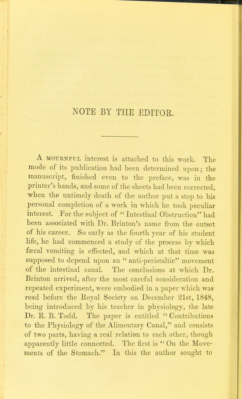 NOTE BY THE EDITOR. A MOURNFUL interest is attached to tkis work. The mode of its publication had been determined upon; the manuscript, finished even to the preface, was in the printer's hands, and some of the sheets had been corrected, when the untimely death of the author put a stop to his personal completion of a work in which he took peculiar interest. For the subject of  Intestinal Obstruction had been associated with Dr. Brinton's name from the outset of his career. So early as the fourth year of his student life, he had commenced a study of the process by which faecal vomiting is effected, and which at that time was supposed to depend uj)on an  anti-peristaltic movement of the intestinal canal. The conclusions at which Dr. Brinton arrived, after the most careful consideration and repeated experiment, were embodied in a paper which was read before the Royal Society on December 21st, 1848, being introduced by his teacher in physiology, the late Dr. R. B. Todd. The paper is entitled  Contributions to the Physiology of the Alimentary Canal, and consists of two parts, having a real relation to each other, though apparently little connected. The first is  On the Move- ments of the Stomach. In this the author sought to