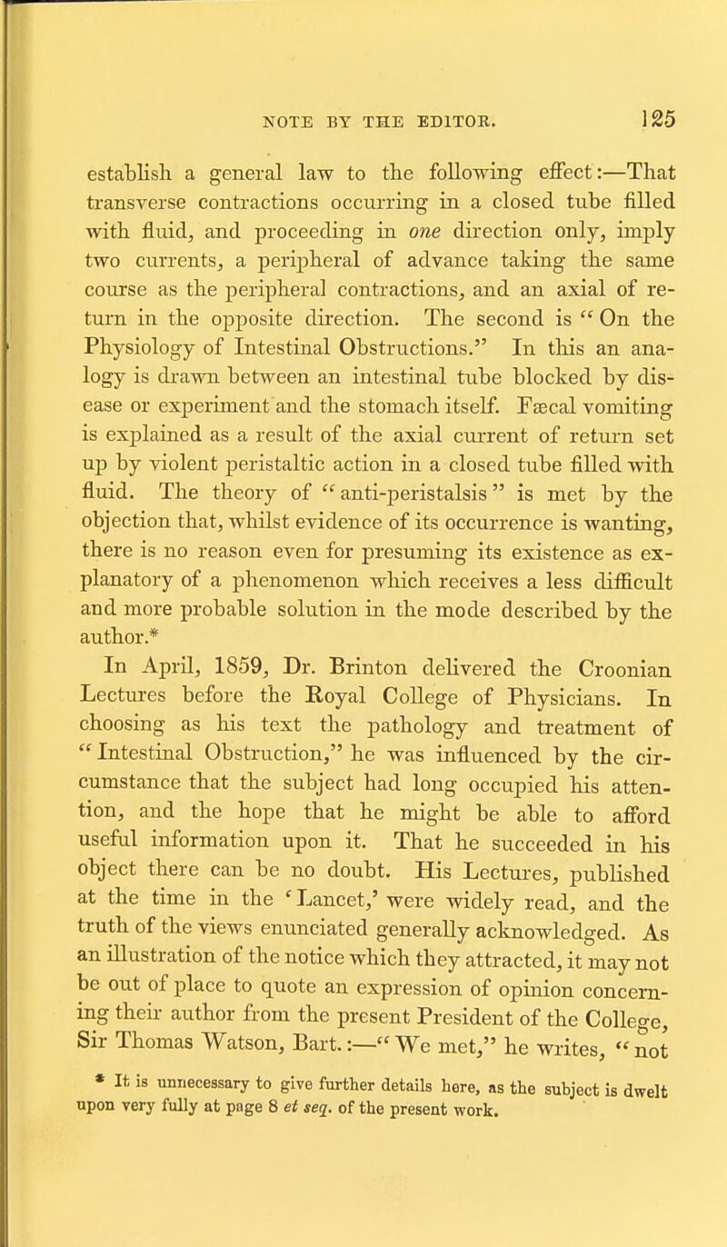 establish a general law to the following effect:—That transverse contractions occurring in a closed tube filled with fluidj and proceeding in one direction only, imply two currents, a perijjheral of advance taking the same course as the peripheral contractions, and an axial of re- turn in the opposite direction. The second is  On the Physiology of Intestinal Obstructions. In this an ana- logy is drawn between an intestinal tube blocked by dis- ease or experiment and the stomach itself. Ftecal vomiting is explained as a result of the axial current of return set up by violent peristaltic action in a closed tube filled with fiuid. The theory of anti-peristalsis is met by the objection that, whilst evidence of its occurrence is wanting, there is no reason even for presuming its existence as ex- planatory of a phenomenon which receives a less difficult and more probable solution in the mode described by the author.* In April, 1859, Dr. Brinton delivered the Croonian Lectures before the Royal CoUege of Physicians. In choosing as his text the pathology and treatment of  Intestinal Obstruction, he was influenced by the cir- cumstance that the subject had long occupied his atten- tion, and the hope that he might be able to afford useful information upon it. That he succeeded in his object there can be no doubt. His Lectures, published at the time in the ' Lancet,' were widely read, and the truth of the views enunciated generally acknowledged. As an illustration of the notice which they attracted, it may not be out of place to quote an expression of opinion concem- iiig their author from the present President of the College, Sir Thomas Watson, Bart.:— We met, he writes,  not * It, is unnecessary to give further details here, as the subject is dwelt upon very fully at page 8 et seq. of the present work.