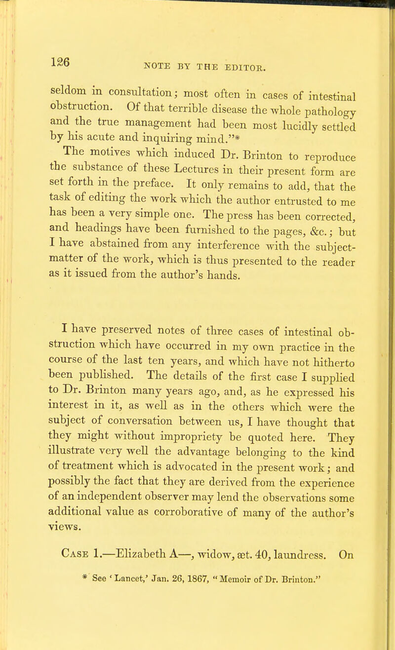 1£6 NOTE BY THE EDITOR. seldom in consultation; most often in cases of intestinal obstruction. Of that terrible disease the whole pathology and the true management had been most lucidly settled by his acute and inquiring mind.* The motives which induced Dr. Brinton to reproduce the substance of these Lectures in their present form are set forth in the preface. It only remains to add, that the task of editing the work which the author entrusted to me has been a very simple one. The press has been corrected, and headings have been furnished to the pages, &c.; but I have abstained from any interference with the subject- matter of the work, which is thus presented to the reader as it issued from the author's hands. I have preserved notes of three cases of intestinal ob- struction which have occurred in my own practice in the course of the last ten years, and which have not hitherto been published. The details of the first case I supplied to Dr. Brinton many years ago, and, as he expressed his interest in it, as well as in the others which were the subject of conversation between us, I have thought that they might without impropriety be quoted here. They illustrate very well the advantage belonging to the kind of treatment which is advocated in the present work; and possibly the fact that they are derived from the experience of an independent observer may lend the observations some additional value as corroborative of many of the author's views. Case 1.—Elizabeth A—, widow, a3t. 40, laundi-ess. On * See ' Lancet,' Jan. 26,1867, Memoir of Dr. Brinton.