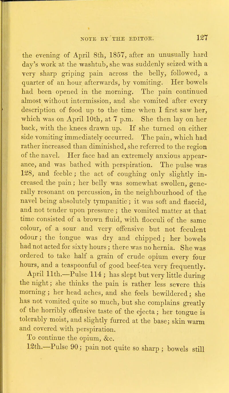 the evening of April 8th, 1857, after an unusually hard day's work at the washtub, she was suddenly seized with a very sharp grijDing pain across the belly, followed, a quarter of an hour afterwards, by vomitmg. Her bowels had been opened in the morning. The pain continued almost without intermission, and she vomited after every description of food up to the time when I first saw her, which was on April 10th, at 7 p.m. She then lay on her back, with the knees drawn up. If she turned on either side vomiting immediately occurred. The pain, which had rather increased than diminished, she referred to the region of the navel. Her face had an extremely anxious appear- ance, and was bathed with perspiration. The pulse was 128, and feeble; the act of coughing only slightly in- creased the pain; her belly was somewhat swollen, gene- rally resonant on percussion, in the neighbourhood of the navel being absolutely tympanitic; it was soft and flaccid, and not tender upon pressure ; the vomited matter at that time consisted of a brown fluid, with flocculi of the same colour, of a sour and very offensive but not feculent odour; the tongue was dry and chipped; her bowels had not acted for sixty hours; there was no hernia. She was ordered to take half a grain of crude opium every four hours, and a teaspoonful of good beef-tea very frequently. April 11th.—Pulse 114 ; has slept but very little during the night; she thinks the pain is rather less severe this morning; her head aches, and she feels bewildered; she has not vomited quite so much, but she complains greatly of the horribly offensive taste of the ejecta; her tongue is tolerably moist, and sHghtly furred at the base; skin warm and covered with perspiration. To continue the opium, &c. 12th.—Pulse 90; pain not quite so sharp ; bowels still