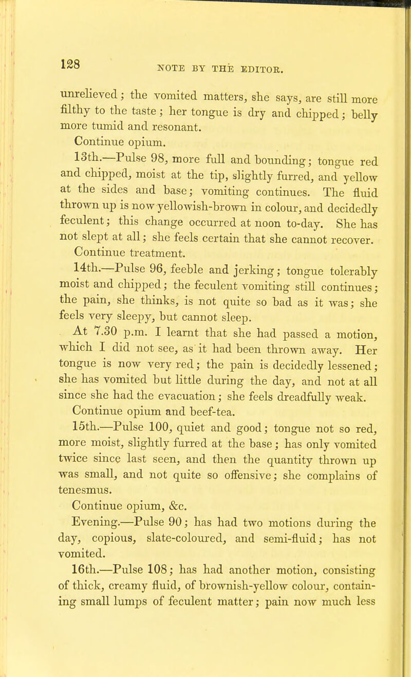 1^8 NOTE BY THE EDITOR. unrelieved; the vomited matters, she says, are still more filthy to the taste; her tongue is dry and chipped; belly more tumid and resonant. Continue opium. 13th.—Pulse 98, more full and bounding; tongue red and chipped, moist at the tip, slightly furred, and yellow at the sides and base; vomiting continues. The fluid thrown up is now yellowish-brown in colour, and decidedly feculent; this change occurred at noon to-day. She has not slept at all; she feels certain that she cannot recover. Continue treatment. 14th.—Pulse 96, feeble and jerking; tongue tolerably moist and chipped; the feculent vomiting stiU continues; the pain, she thinks, is not quite so bad as it was; she feels very sleepy, but cannot sleep. At 7.30 p.m. I learnt that she had passed a motion, which I did not see, as it had been thrown away. Her tongue is now very red; the pain is decidedly lessened; she has vomited but little during the day, and not at all since she had the evacuation; she feels dreadfully weak. Continue opium and beef-tea. 15th.—Pulse 100, quiet and good; tongue not so red, more moist, slightly furred at the base; has only vomited twice since last seen, and then the quantity thrown up was small, and not quite so offensive; she complains of tenesmus. Continue opium, &c. Evening.—Pulse 90; has had two motions during the day, copious, slate-coloured, and semi-fluid; has not vomited. 16th.—Pulse 108; has had another motion, consisting of thick, creamy fluid, of brownish-yellow colour, contain- ing small lumps of feculent matter; pain now much less