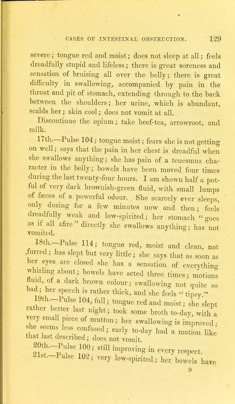 severe; tongue red and moist; does not sleep at all; feels dreadfully stupid and lifeless; there is great soreness and sensation of bruising aU over the belly; there is great difficulty in swallowing, accompanied by pain in the throat and pit of stomach, extending through to the back between the shoulders; her urine, which is abundant, scalds her; skin cool; does not vomit at aU. Discontinue the opium; take beef-tea, arrowroot, and milk. 17th.—Pulse 104; tongue moist; fears she is not getting on well; says that the pain in her chest is dreadful when she swallows anything; she has pain of a tenesmus cha- racter in the belly; bowels have been moved four times during the last twenty-four hours. I am shown half a pot- ful of very dark brownish-green fluid, with small lumps of fa;ces of a powerful odour. She scarcely ever sleeps, only dozing for a few minutes now and then; feels dreadfully weak and low-spirited; her stomach goes as if all afire directly she swallows anytliing; has not vomited. 18th.—Pulse 114; tongue red, moist and clean, not .fiirred; has slept but very little; she says that as soon as her eyes are closed she has a sensation of everything whirlmg about; bowels have acted three times; motions fluid, of a dark brown colour; swallowing not quite so bad; her speech is rather thick, and she feels  tipsy. 19th.--Pulsel04,fliU; tongue red and moist; she slept rather better last night; took some broth to-day, with a very smaU piece of mutton; her swallowing is improved; she see^s less confused; early to-day had a motion like that last described; does not vomit 20th.-Pulse 100; still improving in every respect. Slst.-Pulse 102; very low-spirited; her bowels have 9