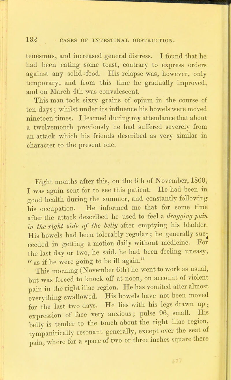 tenesmus^ and increased general distress. I found that he had been eating some toast, contrary to express orders against any solid food. His relapse was, however, only temporary, and from this time he gradually unproved, and on March 4th was convalescent. This man took sixty grains of opium in the course of ten days; whilst under its influence his bowels were moved nineteen times. I learned during my attendance that about a twelvemonth previously he had suffered severely from an attack which his friends described as very similar in character to the present one. Eight months after this, on the 6th of November, 1860, I was again sent for to see this patient. He had been in good health during the summer, and constantly following his occupation. He informed me that for some time after the attack described he used to feel a dragging pain in the right side of the belly after emptying his bladder. His bowels had been tolerably regular ; he generally suc- ceeded in getting a motion daily wdthout medicine. For the last day or two, he said, he had been feeling uneasy,  as if he were going to be iU again. This morning (November 6tli) he went to work as usual, but was forced to knock off at noon, on account of violent pain in the right iliac region. He has vomited after almost everything swallowed. His bowels have not been moved for the last two days. He lies with his legs drawn up; expression of face very anxious; pulse 96, small. His belly is tender to the touch about the right iliac region, tympanitically resonant generally, except over the seat of pain, where for a space of two or three inches square there