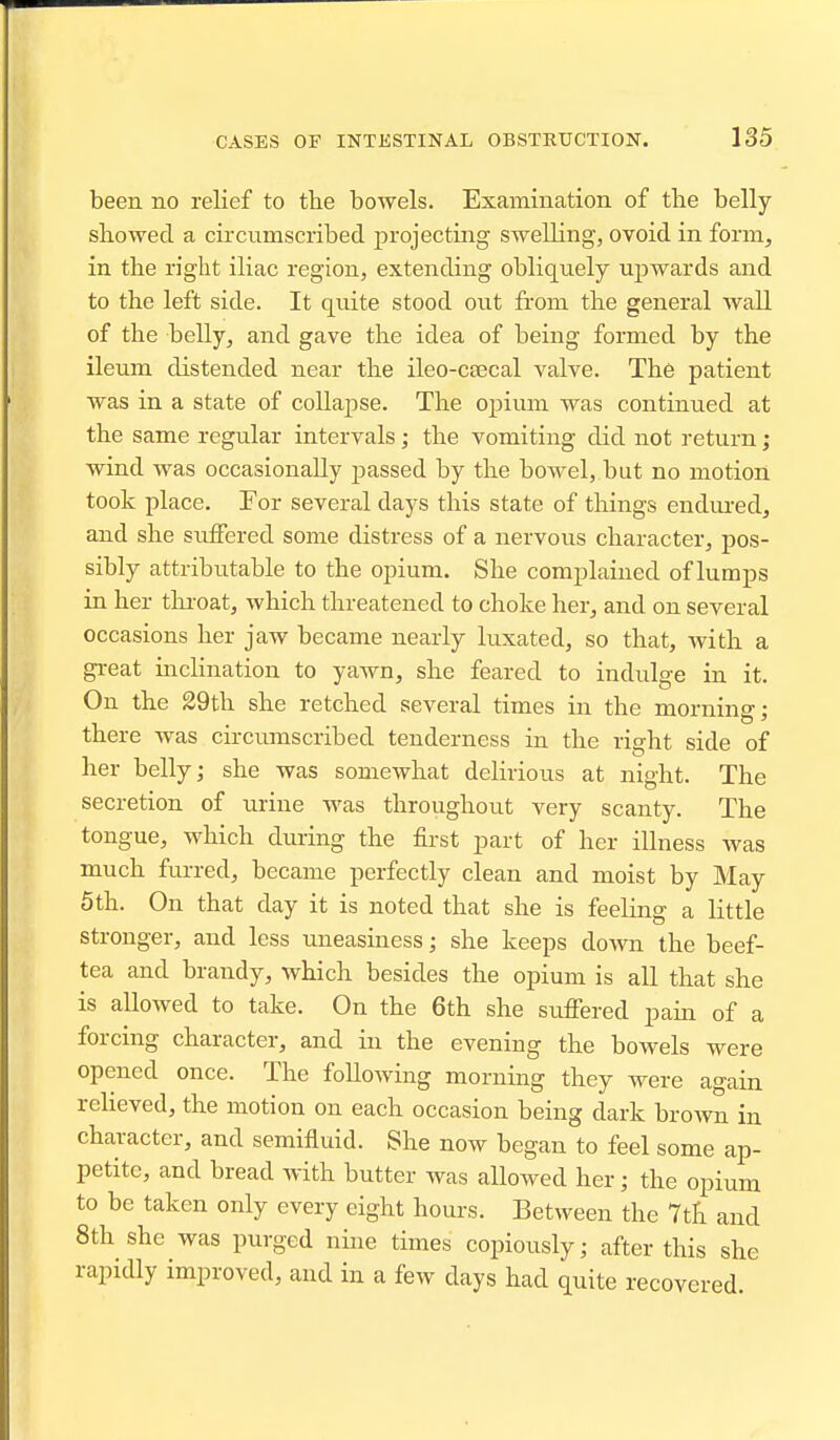 been no relief to tlie bowels. Examination of the belly sliowed a circvimscribed projecting swelling, ovoid in form, in the right iliac region, extending obliquely ujDwards and to the left side. It quite stood out from the general wall of the belly, and gave the idea of being formed by the ileum distended near the ileo-csecal valve. The patient was in a state of collapse. The opium was continued at the same regular intervals; the vomiting did not return; wind was occasionally passed by the bowel, but no motion took place. For several days this state of things endiu-ed, and she suffered some distress of a nervous character, pos- sibly attributable to the opium. She complained of lumps in her tln-oat, which threatened to choke her, and on several occasions her jaw became nearly luxated, so that, with a gi-eat inclination to yawn, she feared to indulge in it. On the 29th she retched several times in the morning; there was circumscribed tenderness in the right side of her belly; she was somewhat delirious at night. The secretion of urine was throughout very scanty. The tongue, which during the first part of her illness Avas much furred, became perfectly clean and moist by May 5 th. On that day it is noted that she is feeling a little stronger, and less uneasiness; she keeps down the beef- tea and brandy, which besides the opium is all that she is allowed to take. On the 6th she suffered pain of a forcing character, and in the evening the bowels were opened once. The following morning they were again relieved, the motion on each occasion being dark brown in character, and semifluid. She now began to feel some ap- petite, and bread with butter was allowed her; the opium to be taken only every eight hours. Between the 7th and 8th she was purged nine times copiously; after this she rapidly improved, and in a few days had quite recovered.