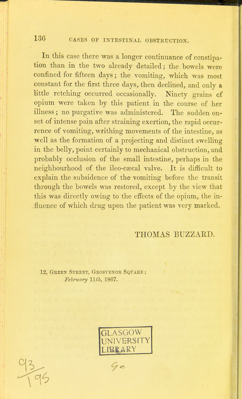 In this case there was a longer continuance of constipa- tion than in the two abeady detailed; the bowels were confined for fifteen days; the vomiting, which was most constant for the first three days, then declined, and only a Kttle retching occurred occasionally. Ninety grains of opium were taken by this patient in the course of her illness; no purgative was administered. The sudden on- set of intense pain after straining exertion, the rapid occur- rence of vomiting, writhing movements of the intestine, as well as the formation of a projecting and distinct swelling in the belly, point certainly to mechanical obstruction, and probably occlusion of the small intestine, perhaps in the neighbourhood of the ileo-csecal valve. It is ditBcult to explain the subsidence of the vomiting before the transit through the bowels was restored, except by the view that this was directly omng to the eff'ects of the opium, the in- fluence of which drug upon the patient was very marked. THOMAS BUZZARD. 12, Geeen Steeet, Geosvetjoe Sqfaee ; February IWi, 1867. GLASGOW UNIVERSITY