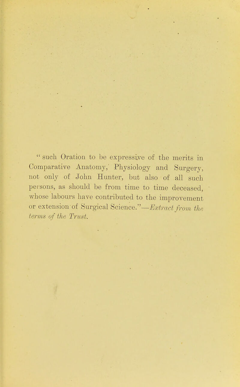 Comparative Anatomy,' Physiology and Surgery, not only of John Hunter, but also of all such persons, as should be from time to time deceased, whose labours have contributed to the improvement or extension of Surgical Science.—Extract from the terms of the Trust.