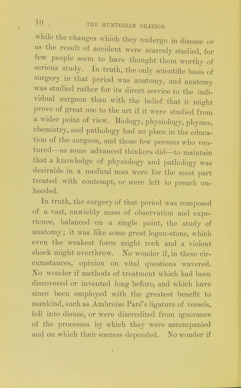 while the changes which they undergo in disease or as the result of accident were scarcely studied, for few people seem to have thought them worthy of serious study. In. truth, the only scientific basis of surgery in that period was anatomy, and anatomy was studied rather for its direct service to the indi- vidual surgeon than with the belief that it might prove of great use to the art if it were studied from a wider point of view. Biology, physiology, physics, chemistry, and pathology had no place in the educa- tion of the surgeon, and those few persons who ven- tured—as some advanced thinkers did—to maintain that a knowledge of physiology and pathology was desirable in a medical man were for the most part treated with contempt, or were left to preach un- heeded. In truth, the surgery of that period was composed of a vast, unwieldy mass of observation and expe- rience, balanced on a single point, the study of anatomy; it was like some great logan-stone, which even the weakest force might rock and a violent shock might overthrow. 'No wonder if, in these cir- cumstances, opinion on vital questions wavered. No wonder if methods of treatment which had been discovered or invented long before, and which have since been employed with the greatest benefit to mankind, such as Ambroise Fare's ligature of vessels, fell into disuse, or were discredited from ignorance of the processes by Avhich they Avere accompanied and on which their success depended. No wonder if