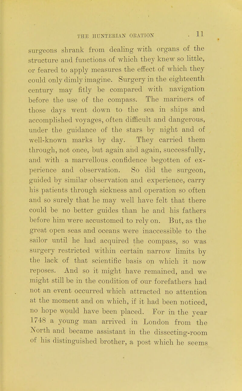 surgeons shrank from dealing with organs of the structure and functions of whicli they knew so little, or feared to apply measures the effect of which they could only dimly imagine. Surgery in the eighteenth century may fitly be compared with navigation before the use of the compass. The mariners of those days went down to the sea in ships and accompHshed voyages, often difficult and dangerous, under the guidance of the stars by night and of well-known marks by day. They carried them through, not once, but again and again, successfully, and with a marvellous .confidence begotten of ex- perience and observation. So did the surgeon, guided by similar observation and experience, carry his patients through sickness and operation so often and so surely that he may well have felt that there could be no better guides than he and his fathers before him were accustomed to rely on. But, as the great open seas and oceans were inaccessible to the sailor until he had acquired the compass, so was surgery restricted within certain narrow limits by the lack of that scientific basis on which it now reposes. And so it might have remained, and wo might still be in the condition of our forefathers had not an event occurred which attracted no attention at the moment and on which, if it had been noticed, no hope would have been placed. For in the year 1748 a young man arrived in London from the North and became assistant in the dissecting-room of his distinguished brother, a post which he seems