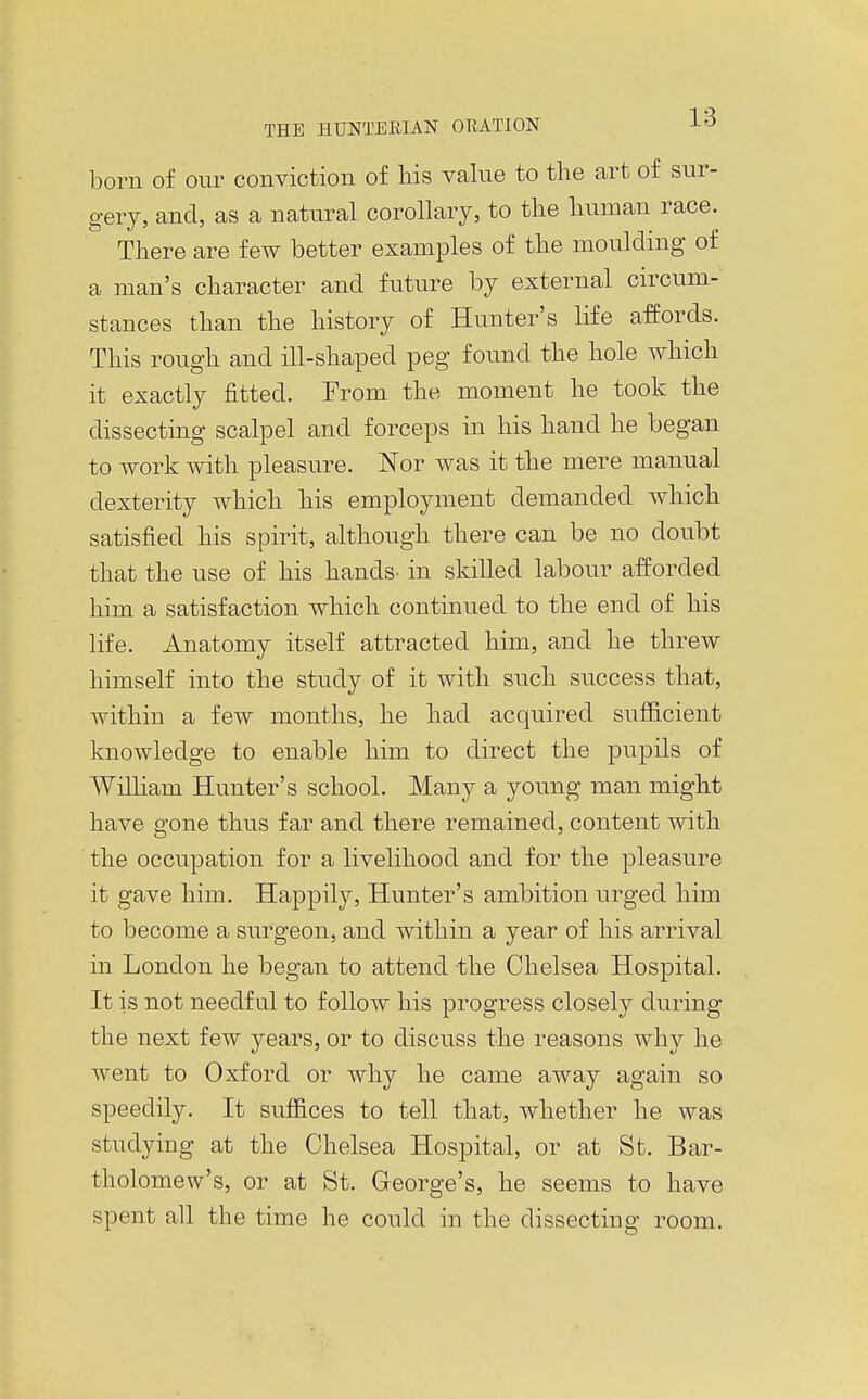 born of our conviction of liis value to the art of sur- gery, and, as a natural corollary, to tlie human race. There are few better examples of the moulding of a man's character and future by external circum- stances than the history of Hunter's life affords. This rough and ill-shaped peg found the hole which it exactly fitted. From the moment he took the dissecting scalpel and forceps in his hand he began to work with pleasure. Nor was it the mere manual dexterity which his employment demanded which satisfied his spirit, although there can be no doubt that the use of his hands, in skilled labour afforded him a satisfaction which continued to the end of his life. Anatomy itself attracted him, and he threw himself into the study of it with such success that, within a few months, he had acquired sufficient knowledge to enable him to direct the pupils of William Hunter's school. Many a young man might have gone thus far and there remained, content with the occupation for a livelihood and for the pleasure it gave him. Happily, Hunter's ambition urged him to become a surgeon, and within a year of his arrival in London he began to attend the Chelsea Hospital. It is not needful to follow his progress closely during the next few years, or to discuss the reasons why he went to Oxford or why he came away again so speedily. It suffices to tell that, whether he was studying at the Chelsea Hospital, or at St. Bar- tholomew's, or at St. George's, he seems to have spent all the time he could in the dissecting room.