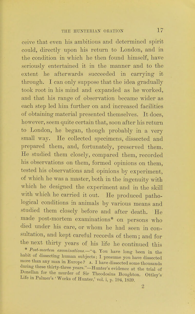 ceive that even his ambitious and determined spirit could, directly upon his return to London, and in the condition in which he then found himself, have seriously entertained it in the manner and to the extent he afterwards succeeded in carrying it through. I can only suppose that the idea gradually took root in his mind and expanded as he worked, and that his range of observation became wider as each step led him further on and increased facilities of obtaining material presented themselves. It does, however, seem quite certain that, soon after his return to London, he began, though probably in a very small way. He collected specimens, dissected and prepared them, and, fortunately, preserved them. He studied them closely, compared them, recorded his observations on them, formed opinions on them, tested his observations and opinions by experiment, of which he was a master, both in the ingenuity with which he designed the experiment and in the skill with which he carried it out. He produced patho- logical conditions in animals by various means and studied them closely before and after death. He made post-mortem examinations* on persons who died under his care, or whom he had seen in con- sultation, and kept careful records of them; and for the next thirty years of his life he continued this * Post-mortem examinations.—q,. Yow liave long been in tlie habit of dissecting biimau subjects; I presume you have dissected more than any man in Europe ? A. I have dissected some thousands dunng these thirty-three years.-Hunter's evidence at the trial of Donellan for the miirder of Sir Theodosius Boughton. Ottley's i^ite m Palmer's 'Works of Hunter,' vol. i, p. 194, 1839. 2