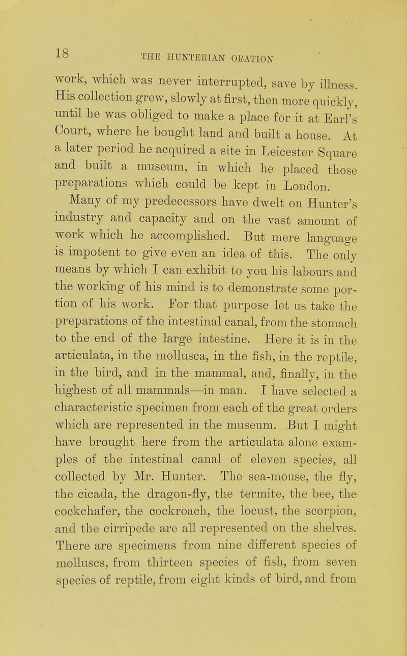 work, which was never interrupted, save by ilhiess. His collection grew, slowly at first, then more quickly, until he was obliged to make a place for it at Earl's Court, where he bought land and built a house. At a later period he acquired a site in Leicester Square and built a museum, in which he placed those preparations which could be kept in London. Many of my predecessors have dwelt on Hunter's industry and capacity and on the vast amount of work which he accomphshed. But mere language is impotent to give even an idea of this. The only means by which I can exhibit to you his labours and the working of his mind is to demonstrate some por- tion of his work. Eor that purpose let us take the preparations of the intestinal canal, from the stomach to the end of the large intestine. Here it is in the articulata, in the mollusca, in the fish, in the reptile, in the bird, and in the mammal, and, finally, in the highest of all mammals—in man. I have selected a characteristic specimen from each of the great orders which are represented in the museum. But I might have brought here from the articulata alone exam- ples of the intestinal canal of eleven si^ecies, all collected by Mr. Hunter. The sea-mouse, the fly, the cicada, the dragon-fly, the termite, the bee, the cockchafer, the cockroach, the locust, the scorpion, and the cirripede are all represented on the shelves. There are specimens from nine difPerent species of molluscs, from thirteen species of fish, from seven species of reptile, from eight kinds of bird, and from