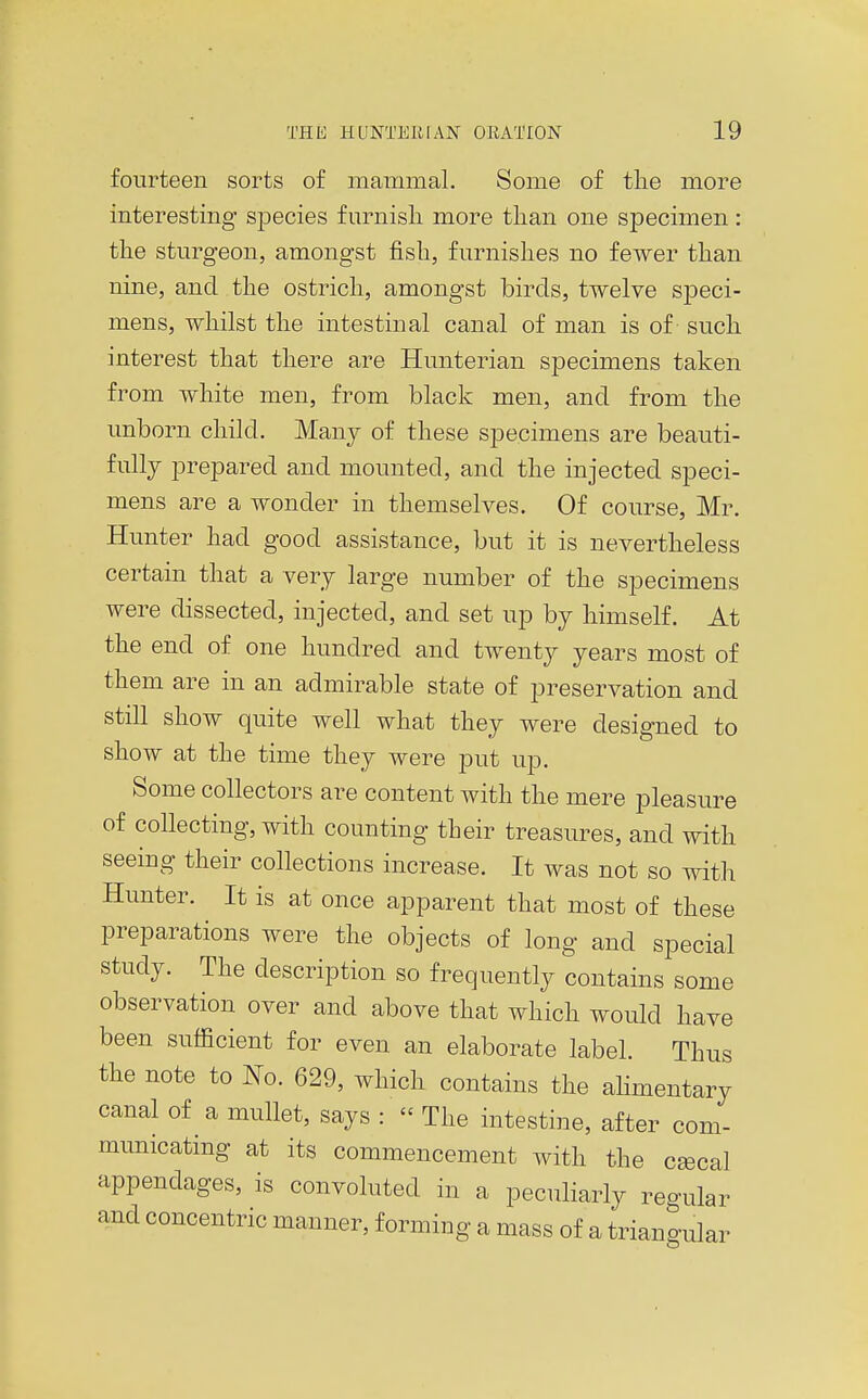 fourteen sorts of mammal. Some of tlie more interesting species furnish more than one specimen: the sturgeon, amongst fish, furnishes no fewer than nine, and the ostrich, amongst birds, twelve sj)eci- mens, whilst the intestinal canal of man is of such interest that there are Hunterian specimens taken from white men, from black men, and from the unborn child. Many of these specimens are beauti- fully prepared and mounted, and the injected speci- mens are a wonder in themselves. Of course, Mr. Hunter had good assistance, but it is nevertheless certain that a very large number of the specimens were dissected, injected, and set up by himself. At the end of one hundred and twenty years most of them are in an admirable state of preservation and still show quite well what they were designed to show at the time they were put up. Some collectors are content with the mere pleasure of collecting, with counting their treasures, and with seeing their collections increase. It was not so with Hunter. It is at once apparent that most of these preparations were the objects of long and special study. The description so frequently contains some observation over and above that which would have been sufficient for even an elaborate label. Thus the note to No. 629, which contains the ahmentary canal of a mullet, says :  The intestine, after com- municating at its commencement with the cgecal appendages, is convoluted in a peculiarly regular and concentric manner, forming a mass of a triangular