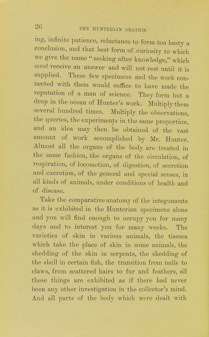 mg, infinite patience, reluctance to form too hasty a conclusion, and that best form of .curiosity to which we give the name  seeking after knowledge, which must receive an answer and will not rest until it is supplied. These few specimens and the work con- nected with them would suffice to have made the reputation of a man of science. They form but a drop in the ocean of Hunter's work. Multiply them several hundred times. Multiply the observations, the queries, the experiments in the same proportion, and an idea may then be obtained of the vast amount of work accomplished by Mr. Hunter. Almost all the organs of the body are treated in the same fashion, the organs of the circulation, of respiration, of locomotion, of digestion, of secretion and excretion, of the general and special senses, in all kinds of animals, under conditions of health and of disease. Take the comparative anatomy of the integuments as it is exhibited in the Hunterian specimens alone and you will find enough to occupy you for many days and to interest yon for many weeks. The varieties of skin in various animals, the tissues which take the place of skin in some animals, the shedding of the skin in serpents, the shedding of the shell in certain fish, the transition from nails to claws, from scattered hairs to fur and feathers, all these things are exhibited as if there had never been any other investigation in the collector's mind. And all parts of the body which were dealt with
