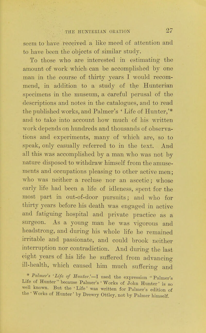 seem to have received a like meed of attention and to liave been tlie objects of similar study. To those who are interested in estimating the amount of work which can be accomplished by one man in the course of thirty years I would recom- mend, in addition to a study of the Hunterian specimens in the museum, a careful perusal of the descriptions and notes in the catalogues, and to read the published works, and Palmer's ' Life of Hunter,'* and to take into account how much of his written work depends on hundreds and thousands of observa- tions and experiments, many of which are, so to speak, only casually referred to in the text. And all this was accomplished by a man who was not by nature disposed to withdraw himself from the amuse- ments and occupations pleasing to other active men; who was neither a recluse nor an ascetic; whose early life had been a life of idleness, spent for the most part in out-of-door pursuits; and who for thirty years before his death was engaged in active and fatiguing hospital and private practice as a surgeon. As a young man he was vigorous and headstrong, and during his whole life he remained irritable and passionate, and could brook neither interruption nor contradiction. And during the last eight years of his life he suffered from advancing ill-health, which caused him much suffering and * Palmer's 'Life of Hunter:—I used the expression Palmer's Life of Hunter Ijecause Palmer's ' Works of John Hunter' is so well known. But the ' Life' was written for Palmer's edition of the ' Works of Hunter' by Drewry Ottley, not by Palmer himself