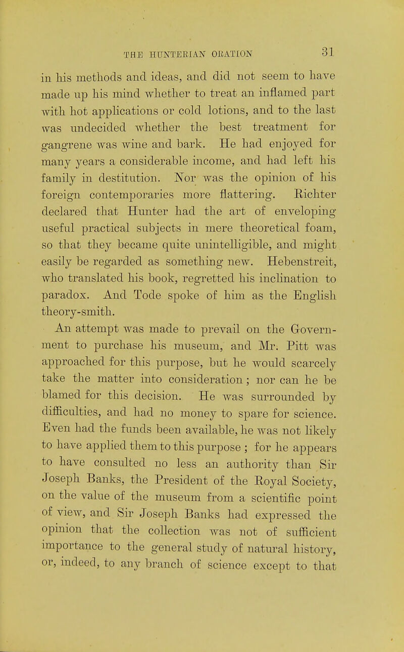 in his methods and ideas, and did not seem to have made up his mind whether to treat an inflamed part with hot apphcations or cold lotions, and to the last was undecided whether the best treatment for gangrene was wine and bark. He had enjoyed for many years a considerable income, and had left his family in destitution. ISTor was the opinion of his foreign contemporaries more flattering. Richter declared that Hunter had the art of enveloping useful practical subjects in mere theoretical foam, so that they became quite unintelligible, and might easily be regarded as something new. Hebenstreit, who translated his book, regretted his inclination to paradox. And Tode spoke of him as the English theory-smith. An attempt was made to prevail on the Grovern- ment to purchase his museum, and Mr. Pitt was approached for this purpose, but he would scarcely take the matter into consideration; nor can he be blamed for this decision. He was surrounded by difficulties, and had no money to spare for science. Even had the funds been available, he was not likely to have applied them to this purpose ; for he appears to have consulted no less an authority than Sir Joseph Banks, the President of the Royal Society, on the value of the museum from a scientific point of view, and Sir Joseph Banks had expressed the opinion that the collection was not of sufficient importance to the general study of natural history, or, mdeed, to any branch of science except to that