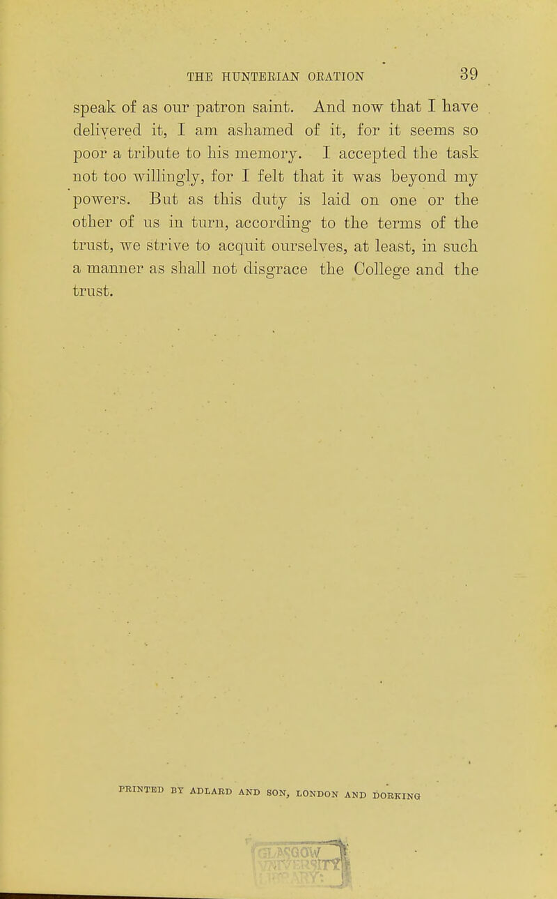 speak of as our patron saint. And now that I have delivered it, I am ashamed of it, for it seems so poor a tribute to his memory. I accepted the task not too wilhngiy, for I felt that it was beyond my powers. But as this duty is laid on one or the other of us in turn, according to the terms of the trust, we strive to acquit ourselves, at least, in such a manner as shall not disgrace the College and the trust. PKINTBD BY ADLAED AND SON, LONDON AND DOEKING I
