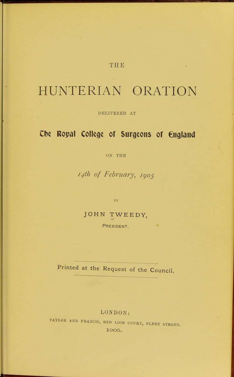 HUNTERIAN ORATION DELIVERED AT ZH Ropal College of Surgeons of Cngland ON THE i^fk of February, igos BY JOHN TWEEDY, President. * Printed at the Request of the Council. LONDON: TAVLOR ANB PltANCLS, UKO .ION COUBT, «TBEKT. 1905.