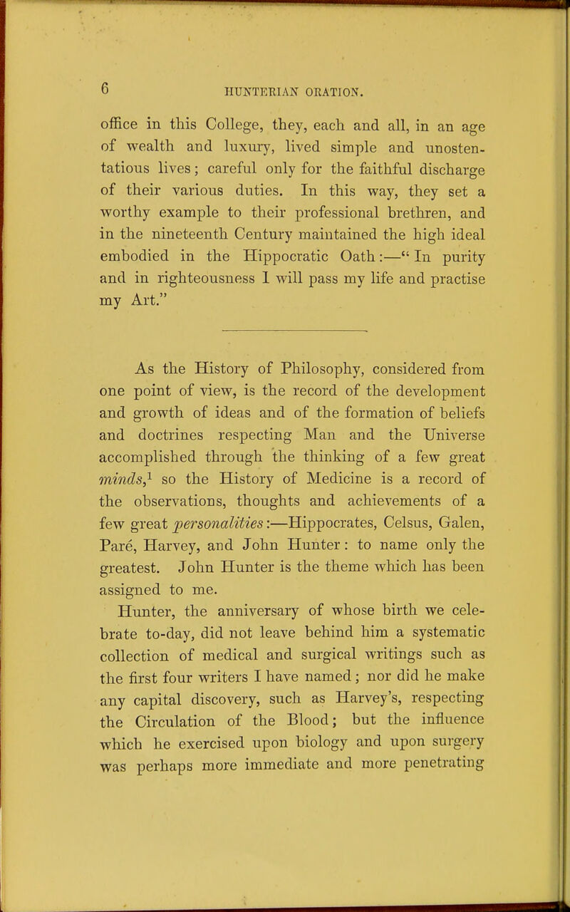 office in this College, they, each and all, in an age of wealth and luxury, lived simple and unosten- tatious lives; careful only for the faithful discharge of their various duties. In this way, they set a worthy example to their professional brethren, and in the nineteenth Century maintained the high ideal embodied in the Hippocratic Oath:— In purity and in righteousness 1 will pass my life and practise my Art. As the History of Philosophy, considered from one point of view, is the record of the development and growth of ideas and of the formation of beliefs and doctrines respecting Man and the Universe accomplished through the thinking of a few great minds,'^ so the History of Medicine is a record of the observations, thoughts and achievements of a few great personalities:—Hippocrates, Celsus, Galen, Pare, Harvey, and John Hunter: to name only the greatest. John Hunter is the theme which has been assigned to me. Hunter, the anniversary of whose birth we cele- brate to-day, did not leave behind him a systematic collection of medical and surgical writings such as the first four writers I have named; nor did he make any capital discovery, such as Harvey's, respecting the Circulation of the Blood; but the influence which he exercised upon biology and upon surgery was perhaps more immediate and more penetrating