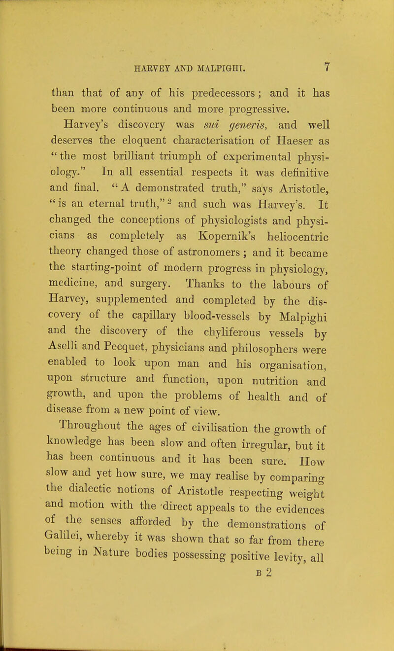 than that of any of his predecessors; and it has been more continuous and more progressive. Harvey's discovery was sui generis, and well deserves the eloquent characterisation of Haeser as *' the most brilliant triumph of experimental physi- ology. In all essential respects it was definitive and final. A demonstrated truth, says Aristotle,  is an eternal truth, 2 and such was Harvey's. It changed the conceptions of physiologists and physi- cians as completely as Kopernik's heliocentric theory changed those of astronomers ; and it became the starting-point of modern progress in physiology, medicine, and sui-gery. Thanks to the labours of Harvey, supplemented and completed by the dis- covery of the capillary blood-vessels by Malpighi and the discovery of the chyliferous vessels by Aselli and Pecquet, physicians and philosophers were enabled to look upon man and his organisation, upon structure and function, upon nutrition and growth, and upon the problems of health and of disease from a new point of view. Throughout the ages of civilisation the growth of knowledge has been slow and often irregular, but it has been continuous and it has been sure. How slow and yet how sure, we may realise by comparing the dialectic notions of Aristotle respecting weigh't and motion with the 'direct appeals to the evidences of the senses afforded by the demonstrations of Galilei, whereby it was shown that so far from there being in Nature bodies possessing positive levity, all B 2