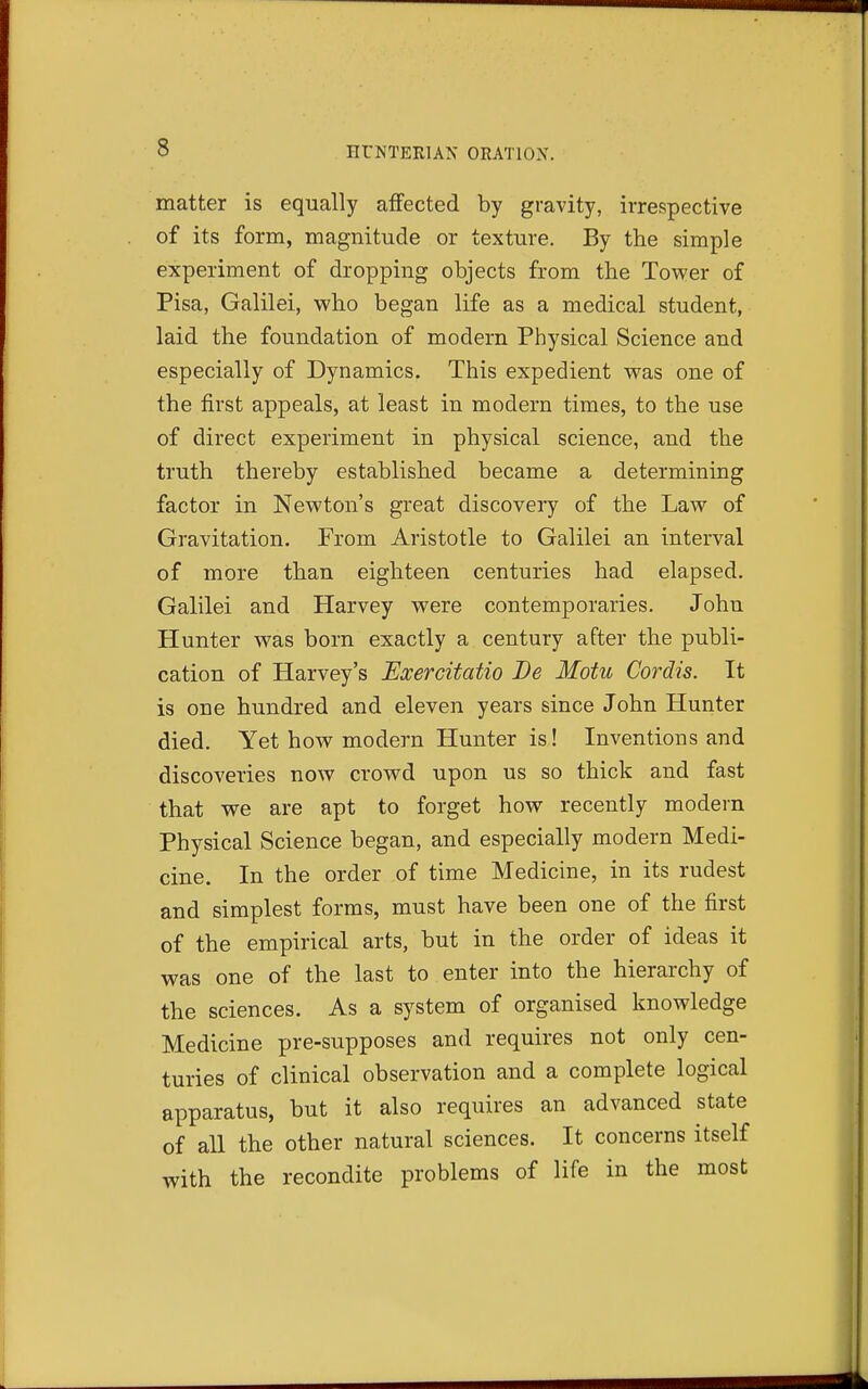 matter is equally affected by gravity, irrespective of its form, magnitude or texture. By the simple experiment of dropping objects from the Tower of Pisa, Galilei, who began life as a medical student, laid the foundation of modern Physical Science and especially of Dynamics. This expedient was one of the first appeals, at least in modern times, to the use of direct experiment in physical science, and the truth thereby established became a determining factor in Newton's great discovery of the Law of Gravitation. From Aristotle to Galilei an interval of more than eighteen centuries had elapsed. Galilei and Harvey were contemporaries. John Hunter was born exactly a century after the publi- cation of Harvey's Exercitatio Be Motu Cordis. It is one hundred and eleven years since John Hunter died. Yet how modern Hunter is! Inventions and discoveries now crowd upon us so thick and fast that we are apt to forget how recently modern Physical Science began, and especially modern Medi- cine. In the order of time Medicine, in its rudest and simplest forms, must have been one of the first of the empirical arts, but in the order of ideas it was one of the last to enter into the hierarchy of the sciences. As a system of organised knowledge Medicine pre-supposes and requires not only cen- turies of clinical observation and a complete logical apparatus, but it also requires an advanced state of all the other natural sciences. It concerns itself with the recondite problems of life in the most