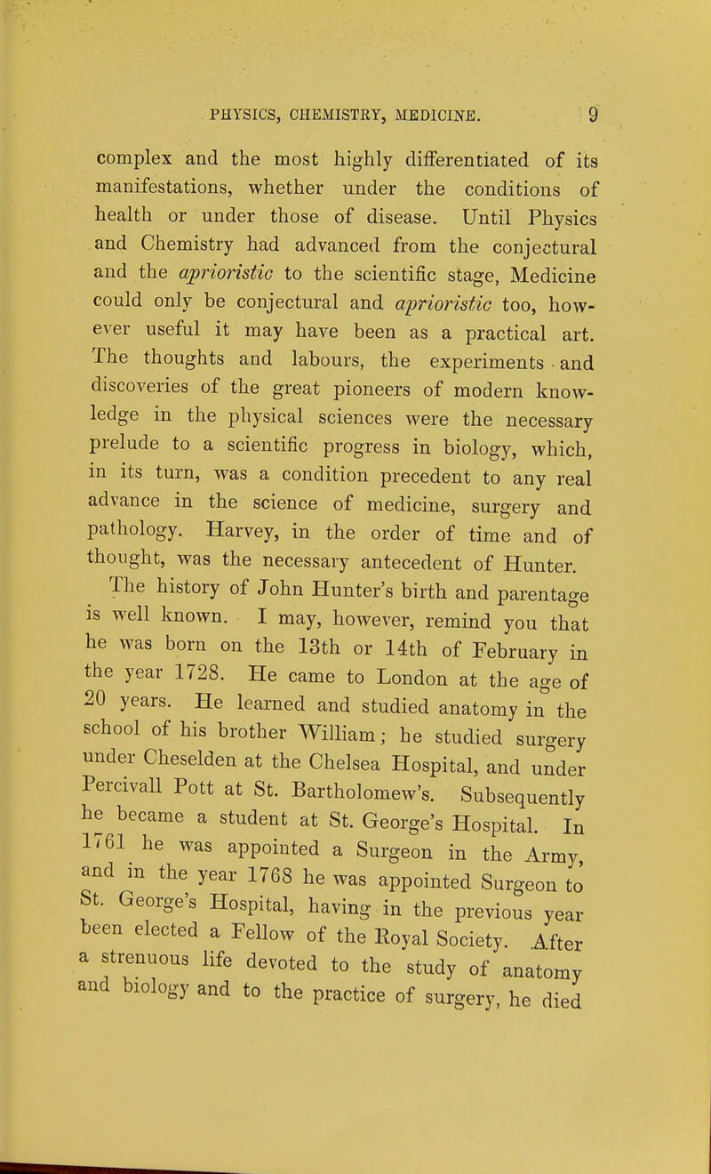 complex and the most highly differentiated of its manifestations, whether under the conditions of health or under those of disease. Until Physics and Chemistry had advanced from the conjectural and the aprioristiG to the scientific stage, Medicine could only be conjectural and a'prioristic too, how- ever useful it may have been as a practical art. The thoughts and labours, the experiments and discoveries of the great pioneers of modern know- ledge in the physical sciences were the necessary prelude to a scientific progress in biology, which, in its turn, was a condition precedent to any real advance in the science of medicine, surgery and pathology. Harvey, in the order of time and of thought, was the necessary antecedent of Hunter. The history of John Hunter's birth and parentage is well known. I may, however, remind you that he was born on the 13th or 14th of February in the year 1728. He came to London at the age of 20 years. He learned and studied anatomy in the school of his brother William; he studied surgery under Cheselden at the Chelsea Hospital, and under Percivall Pott at St. Bartholomew's. Subsequently he became a student at St. George's Hospital. In 1'61 he was appointed a Surgeon in the Army and in the year 1768 he was appointed Surgeon to St. George's Hospital, having in the previous year been elected a Fellow of the Royal Society. Mtex a strenuous life devoted to the study of anatomy and biology and to the practice of surgery, he died