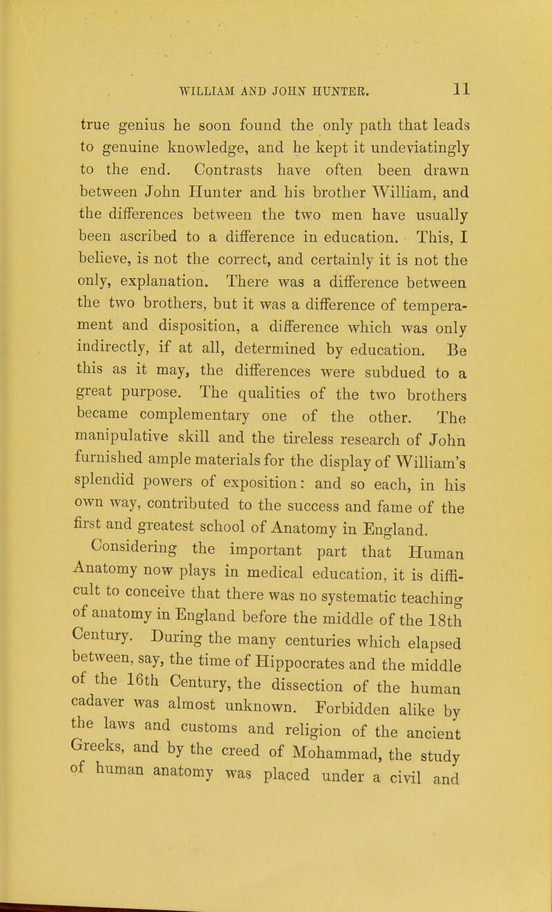 true genius he soon found the only path that leads to genuine knowledge, and he kept it undeviatingly to the end. Contrasts have often been drawn between John Hunter and his brother William, and the differences between the two men have usually been ascribed to a difference in education. This, I believe, is not the correct, and certainly it is not the only, explanation. There was a difference between the two brothers, but it was a difference of tempera- ment and disposition, a difference which was only indirectly, if at all, determined by education. Be this as it may, the differences were subdued to a great purpose. The qualities of the two brothers became complementary one of the other. The manipulative skill and the tireless research of John furnished ample materials for the display of William's splendid powers of exposition: and so each, in his own way, contributed to the success and fame of the first and greatest school of Anatomy in England. Considering the important part that Human Anatomy now plays in medical education, it is diffi- cult to conceive that there was no systematic teaching of anatomy in England before the middle of the 18th Century. During the many centuries which elapsed between, say, the time of Hippocrates and the middle of the 16th Century, the dissection of the human cadaver was almost unknown. Forbidden alike by the laws and customs and religion of the ancient Greeks, and by the creed of Mohammad, the study of human anatomy was placed under a civil and