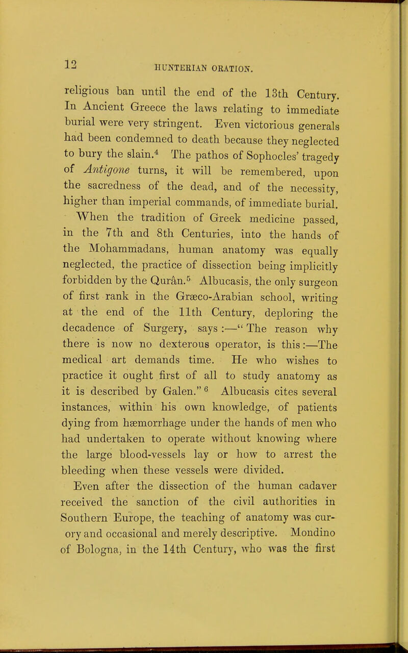 religious ban until the end of the 13th Century. In Ancient Greece the laws relating to immediate burial were very stringent. Even victorious generals had been condemned to death because they neglected to bury the slain.* The pathos of Sophocles' tragedy of Antigone turns, it will be remembered, upon the sacredness of the dead, and of the necessity, higher than imperial commands, of immediate burial. When the tradition of Greek medicine passed, in the 7th and 8th Centuries, into the hands of the Mohammadans, human anatomy was equally neglected, the practice of dissection being implicitly forbidden by the Quran.^ Albucasis, the only surgeon of first rank in the Graeco-Arabian school, writing at the end of the 11th Century, deploring the decadence of Surgery, says :— The reason why there is now no dexterous operator, is this:—The medical art demands time. He who wishes to practice it ought first of all to study anatomy as it is described by Galen. ^ Albucasis cites several instances, within his own knowledge, of patients dying from haemorrhage under the hands of men who had undertaken to operate without knowing where the large blood-vessels lay or how to arrest the bleeding when these vessels were divided. Even after the dissection of the human cadaver received the sanction of the civil authorities in Southern Europe, the teaching of anatomy was cur- ory and occasional and merely descriptive. Mondino of Bologna, in the 14th Century, who was the first