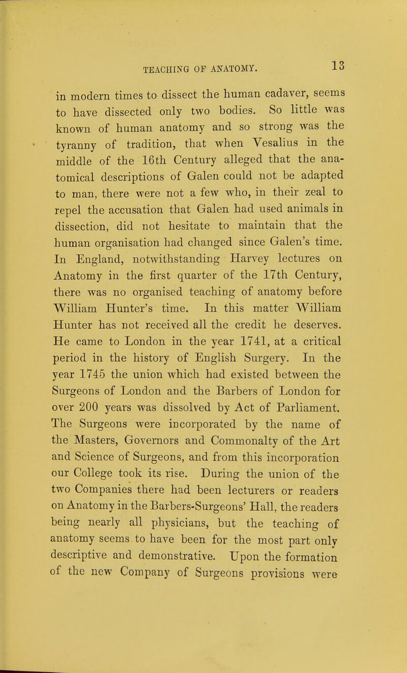 TEACHING OF ANATOMY. in modern times to dissect the human cadaver, seems to have dissected only two bodies. So little was known of human anatomy and so strong was the tyranny of tradition, that when Vesalius in the middle of the 16 th Century alleged that the ana- tomical descriptions of Galen could not be adapted to man, there were not a few who, in their zeal to repel the accusation that Galen had used animals in dissection, did not hesitate to maintain that the human organisation had changed since Galen's time. In England, notwithstanding Harvey lectures on Anatomy in the first quarter of the 17th Century, there was no organised teaching of anatomy before William Hunter's time. In this matter William Hunter has not received all the credit he deserves. He came to London in the year 1741, at a critical period in the history of English Surgery. In the year 1745 the union which had existed between the Surgeons of London and the Barbers of London for over 200 years was dissolved by Act of Parliament. The Surgeons were incorporated by the name of the Masters, Governors and Commonalty of the Art and Science of Surgeons, and from this incorporation our College took its rise. During the union of the two Companies there had been lecturers or readers on Anatomy in the Barbers-Surgeons' Hall, the readers being nearly all physicians, but the teaching of anatomy seems to have been for the most part only descriptive and demonstrative. Upon the formation of the new Company of Surgeons provisions were