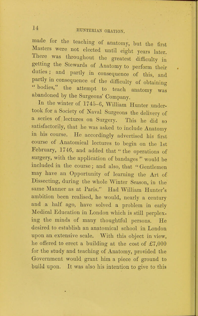 made for the teaching of anatomy, but the first Masters were not elected until eight years later. There was throughout the greatest difficulty m getting the Stewards of Anatomy to perform their duties; and partly in consequence of this, and partly in consequence of the difficulty of obtaining bodies, the attempt to teach anatomy was abandoned by the Surgeons' Company. In the winter of 1745-6, William Hunter under- took for a Society of Naval Surgeons the delivery of a series of lectures on Surgery. This he did so satisfactorily, that he was asked to include Anatomy in his course. He accordingly advertised his first course of Anatomical lectures to begin on the 1st February, 1746, and added that the operations of surgery, with the application of bandages  would be included in the course; and also, that  Gentlemen may have an Opportunity of learning the Art of Dissecting, during the whole Winter Season, in the same Manner as at Paris. Had William Hunter's ambition been realised, he would, nearly a century and a half ago, have solved a problem in early Medical Education in London which is stUl perplex- ing the minds of many thoughtful persons. He desired to establish an anatomical school in London upon an extensive scale. With this object in view, he offered to erect a building at the cost of £7,000 for the study and teaching of Anatomy, provided the Government would grant him a piece of ground to build upon. It was also his intention to give to this