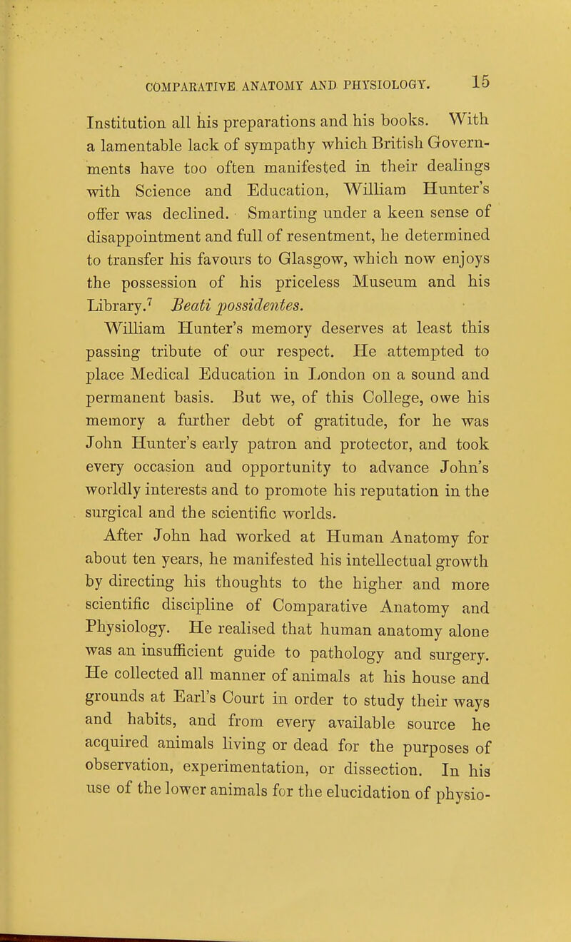 Institution all his preparations and his books. With a lamentable lack of sympathy which British Govern- ments have too often manifested in their dealings with Science and Education, William Hunter's oflfer was declined. Smarting under a keen sense of disappointment and full of resentment, he determined to transfer his favours to Glasgow, which now enjoys the possession of his priceless Museum and his Library.'^ Beati possidentes. William Hunter's memory deserves at least this passing tribute of our respect. He attempted to place Medical Education in Ijondon on a sound and permanent basis. But we, of this College, owe his memory a further debt of gratitude, for he was John Hunter's early patron and protector, and took every occasion and opportunity to advance John's worldly interests and to promote his reputation in the surgical and the scientific worlds. After John had worked at Human Anatomy for about ten years, he manifested his intellectual growth by directing his thoughts to the higher and more scientific discipline of Comparative Anatomy and Physiology. He realised that human anatomy alone was an insufficient guide to pathology and surgery. He collected all manner of animals at his house and grounds at Earl's Court in order to study their ways and habits, and from every available source he acquired animals living or dead for the purposes of observation, experimentation, or dissection. In his use of the lower animals for the elucidation of physio-