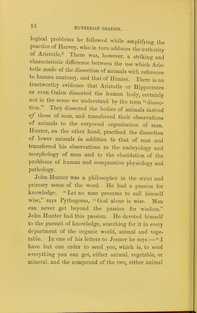 logical problems he followed while amplifying the practice of Harvey, who in turn adduces the authority of Aristotle.8 There was, however, a striking and characteristic difference between the use which Aris- totle made of the dissection of animals with reference to human anatomy, and that of Hunter. There is no trustworthy evidence that Aristotle or Hippocrates or even Galen dissected the human body, certainly not in the sense we understand by the term  dissec- tion. They dissected the bodies of animals instead of those of man, and transferred their observations of animals to the corporeal organisation of man. Hunter, on the other hand, practised the dissection of lower animals in addition to that of man and transferred his observations to the embryology and morphology of man and to the elucidation of the problems of human and comparative physiology and pathology. John Hunter was a philosopher in the strict and primary sense of the word. He had a passion for knowledge.  Let no man presume to call himself wise, says Pythagoras, God alone is wise. Man can never get beyond the passion for wisdom. John Hunter had this passion. He devoted himself to the pursuit of knowledge, searching for it in every department of the organic world, animal and vege- table. In one of his letters to Jenner he says :— I have but one order to send you, which is, to send everything you can get, either animal, vegetable, or mineral, and the compound of the two, either animal