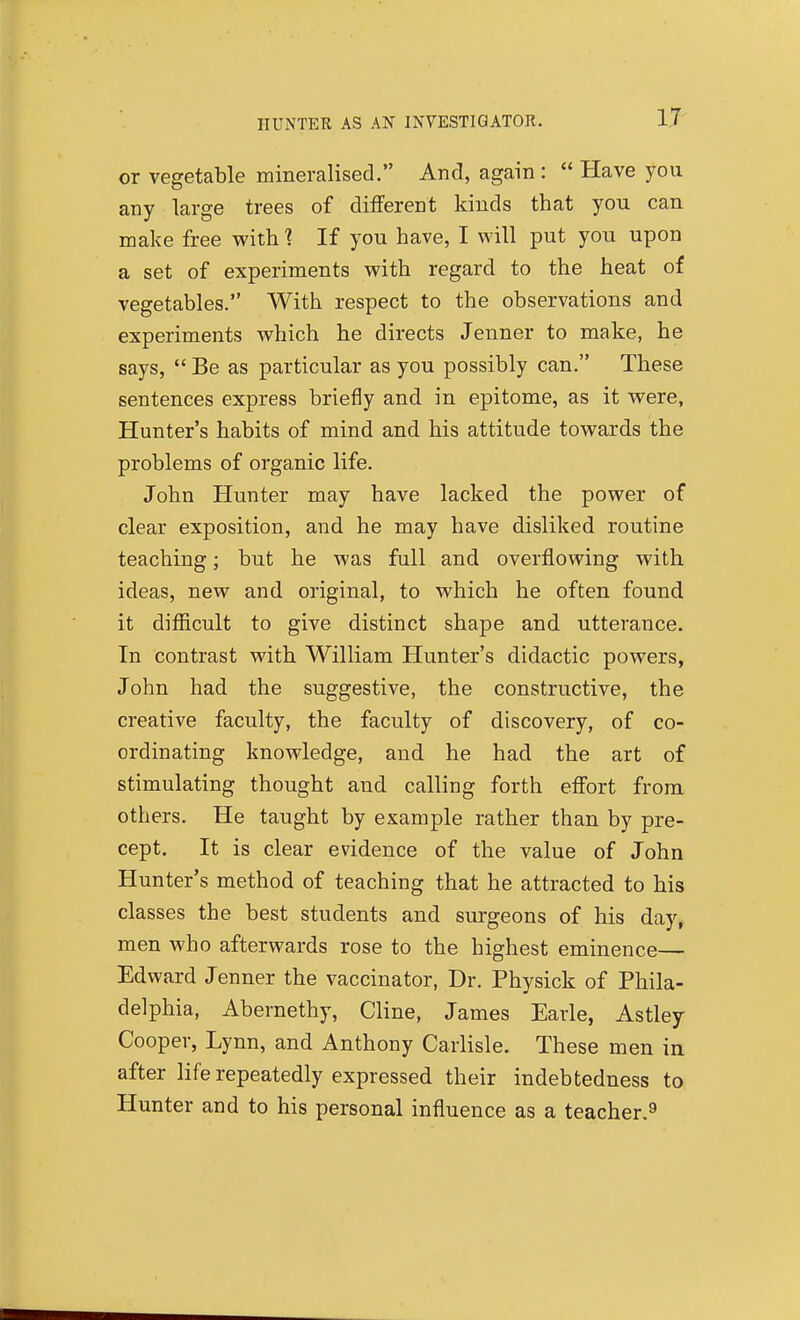 HUNTER AS AN INVESTIGATOR. or vegetable mineralised. And, again :  Have you any large trees of ditferent kinds that you can make free with ? If you have, I will put you upon a set of experiments with regard to the heat of vegetables. With respect to the observations and experiments which he directs Jenner to make, he says,  Be as particular as you possibly can. These sentences express briefly and in epitome, as it were, Hunter's habits of mind and his attitude towards the problems of organic life. John Hunter may have lacked the power of clear exposition, and he may have disliked routine teaching; but he was full and overflowing with ideas, new and original, to which he often found it difiicult to give distinct shape and utterance. In contrast with William Hunter's didactic powers, John had the suggestive, the constructive, the creative faculty, the faculty of discovery, of co- ordinating knowledge, and he had the art of stimulating thought and calling forth effort from others. He taught by example rather than by pre- cept. It is clear evidence of the value of John Hunter's method of teaching that he attracted to his classes the best students and surgeons of his day, men who afterwards rose to the highest eminence— Edward Jenner the vaccinator, Dr. Physick of Phila- delphia, Abernethy, Cline, James Earle, Astley Cooper, Lynn, and Anthony Carlisle. These men in after life repeatedly expressed their indebtedness to Hunter and to his personal influence as a teacher.^